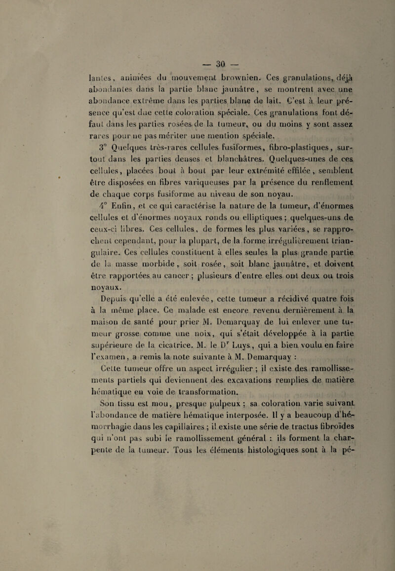 lanles, animées du mouvemeiiit brownien. Ces granulations, déjà abondantes dans la partie blanc jaunâtre, se montrent avec une abondance extrême dans les parties blarwî de lait. C’est à leur pré¬ sence qu’est due cette coloration spéciale. Ces granulations font dé¬ faut dans les parties rosées de la tumeur, ou du moins y sont assez rares pour ne pas mériter une mention spéciale. 3'’ Quelques très-iares cellules fusiformes, fibro-plastiques, sur¬ tout dans les parties denses et blanchâtres. Quelques-unes de ces cellules, placées bout à bout par leur extrémité effilée, semblent être disposées en fibres variqueuses par la présence du renflement de chaque corps fusiforme au niveau de son noyau. 4° Enfin, et ce qui caractérise la nature de la tumeur, d’énormes cellules et d’énormes noyaux ronds ou elliptiques; quelques-uns de ceux-ci libres. Ces cellules, de formes les plus variées, se rappro¬ chent cependant, pour la plupart, de la forme irrégulièrement trian¬ gulaire. Ces cellules constituent à elles seules la plus grande partie de la masse morbide, soit rosée, soit blanc jaunâtre, et do-ivent être rapportées au cancer ; plusieurs d’entre elles ont deux ou trois noyaux. Depuis qu’elle a été enlevée, cette tumeur a récidivé quatre fois à la même place. Ce malade est encore revenu dernièrement à la maison de santé pour prier M. Demarc^uay de lui enlever une tu¬ meur grosse comme une noix, qui s’était développée à la partie supérieure de la cicatrice. M. le D* Luys, qui a bien voulu en faire l’examen, a remis la note suivante à M. Demarquay : Cette tumeur offre un aspect irrégulier ; il existe des ramollisse¬ ments partiels qui deviennent des excavations remplies de matière hématique eu voie de transformation. Son tissu est mou, presque pulpeux : sa coloration varie suivant l’abondance de matière hématique interposée. 11 y a beaucoup d hé¬ morrhagie dans les capillaires ; il existe une série de tractus fibroïdes qui n’ont pas subi le ramollissement général : ils forment la char¬ pente de la tumeur. Tous les éléments histologiques sont à la pé-