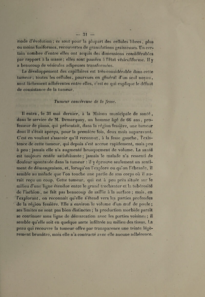 riode d’évolution; ce sont pour la plupart des cellules libres, plus ou moins fusiformes, recouvertes de granulations graisseuses. Un cer¬ tain nombre d’entre elles ont acquis des dimensions considérables par rapport à la masse; elles sont passées à l’état vésicuîiforme. 11 y a beaucoup de vésicules adipeuses transformées. Le développement des capillaires est très-considérable dans cette tumeur; toutes les cellules, pourvues en général d’un seul noyau, sont lâchement adhérentes entre elles, c’est ce qui explique le défaut de consistance de la tumeur. Tumeur cancéreuse de la 'fesse. 11 entra, le 31 mai dernier,-à la Maison municipale de santé, dans le service de M. Demarquay, un homme âgé de 66 ans, pro¬ fesseur de piano, qui présentait, dans la région fessière, une tumeur dont il s’était aperçu, pour la première fois, deux mois auparavant. C’est en voulant s’asseoir qu’il reconnut, à la fesse gauche, l’exis¬ tence de cette tumeur, qui depuis s’est accrue rapidement, mais peu à peu ; jamais elle n’a augmenté brusquement de volume. La santé est toujours restée satisfaisante ; jamais le malade n’a ressenti de douleur spontanée dans la tumeur : il y éprouve seulement un senti¬ ment de démangeaison, et, lorsqu’on l’explore ou qu’on l’ébranle, il semble au malade que l’on touche une partie de son corps où il au¬ rait reçu un coup. Cette tumeur, qui est à peu près située sur le milieu d’une ligne étendue entre le grand trochanter et la tubérosité de l’ischion, ne fait pas beaucoup de saillie à la surface; mais, en l’explorant, on reconnaît qu’elle s’étend vers les parties profondes de la région fessière. Elle a environ le volume d’un œuf de poule ; ses limites ne sont pas bien distinctes ; la production morbide paraît se continuer sans ligne de démarcation avec les parties voisines ; il semble qu’elle soit en quelque sorte infiltrée au milieu des tissus. La peau qui recouvre la tumeur offre par transparence une teinte légè¬ rement brunâtre, mais elle n’a contracté avec elle aucune adhérence.