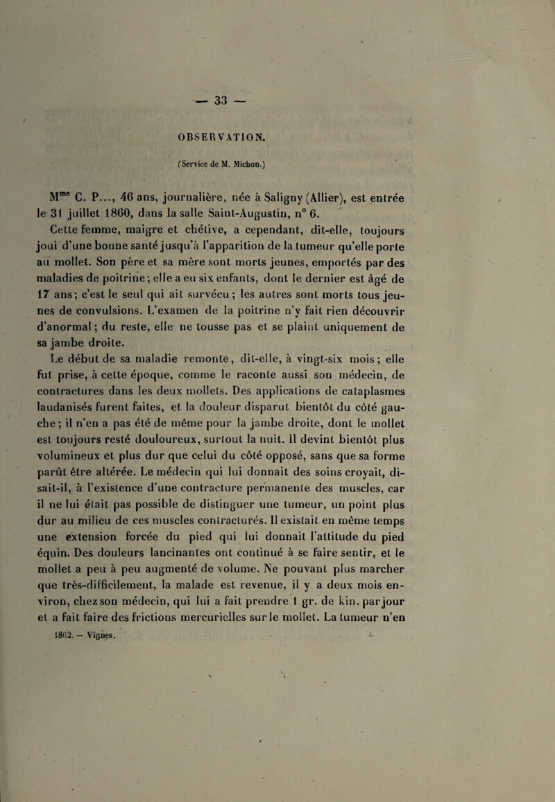 OBSERVATION. CService de M. Michon.) M™® C. P..., 46 ans, journalière, née à Saligny (A.llier), est entrée le 31 juillet 1860, dans la salle Saint-Augustin, n° 6. Celte femme, maigre et chélive, a cependant, dit-elle, toujours joui d’une bonne santé jusqu’à l’apparition de la tumeur qu’elle porte au mollet. Son père et sa mère sont morts jeunes, emportés par des maladies de poitrine ; elle a eu six enfants, dont le dernier est âgé de 17 ans; c’est le seul qui ait survécu ; les autres sont morts tous jeu¬ nes de convulsions. L’examen de la poitrine n’y fait rien découvrir d’anormal; du reste, elle ne tousse pas et se plaint uniquement de sa jambe droite. Le début de sa maladie remonte, dit-elle, à vingt-six mois; elle fut prise, à cette époque, comme le raconte aussi son médecin, de contractures dans les deux mollets. Des applications de cataplasmes laudanisés furent faites, et la douleur disparut bientôt du côté gau¬ che; il n’en a pas été de même pour la jambe droite, dont le mollet est toujours resté douloureux, surtout la nuit. Il devint bientôt plus volumineux et plus dur que celui du côté opposé, sans que sa forme parût être altérée. Le médecin qui lui donnait des soins croyait, di¬ sait-il, à l’existence d’une contracture permanente des muscles, car il ne lui était pas possible de distinguer une tumeur, un point plus dur au milieu de ces muscles contracturés. 11 existait en même temps une extension forcée du pied qui lui donnait l’attitude du pied équin. Des douleurs lancinantes ont continué à se faire sentir, et le mollet a peu à peu augmenté de volume. Ne pouvant plus marcher que très-difficilement, la malade est revenue, il y a deux mois en¬ viron, chez son médecin, qui lui a fait prendre 1 gr. de kin. par jour et a fait faire des frictions mercurielles sur le mollet. La tumeur n’en 1802. — Vignes. N