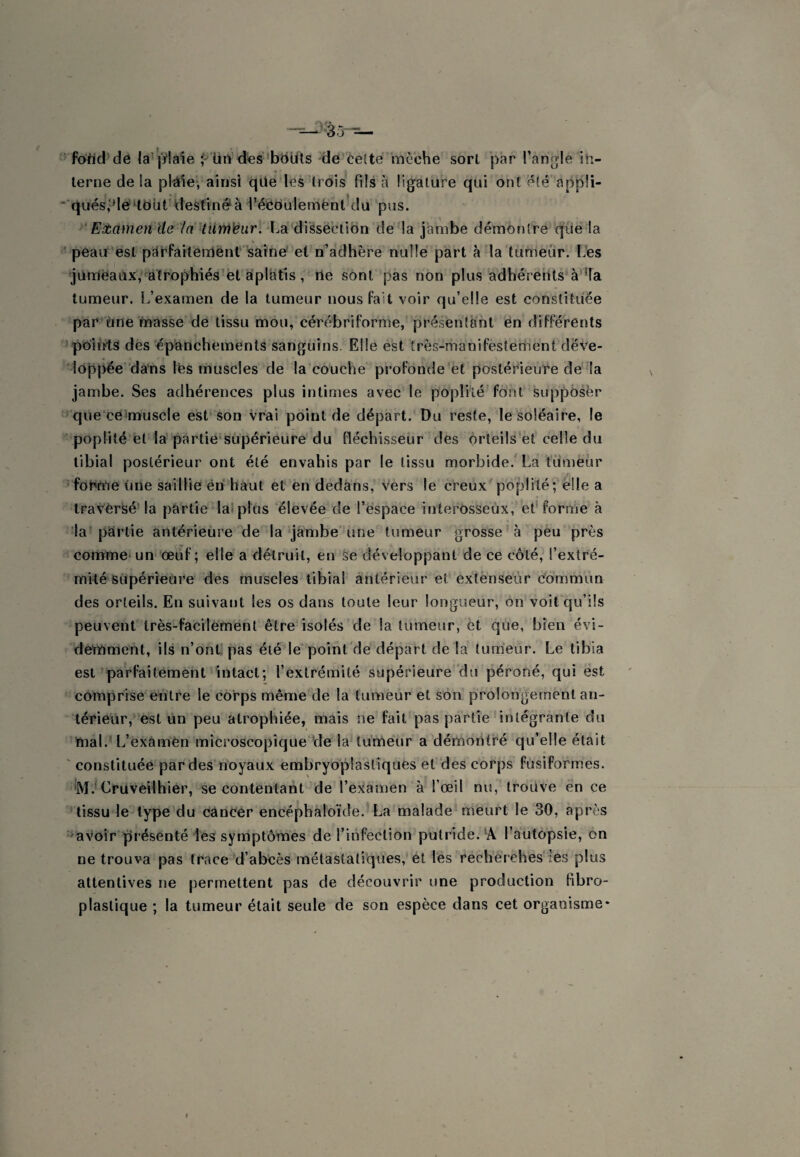 '' foild de la^'[V!a'ie Un d«s’*bbdls de cette mèche sort par l’angle in¬ terne de la plâlevainsi qüe les trois fils à ligature qui ont été appü- “‘qués,‘Mé‘toüt destinera l’éédulemènt du pus. Eitamen de /a’ tiirn^iir. La dî'Ssëctibn de la jambe démontre qïié la 'peau'est pctrfailenlënt saine et n’adhère nulle part à la tumeur. Les •junnlëaax,*'atrophiés et aplatis, rte sont pas non plus adhérents à'^a tumeur. L’examen de la tumeur nous fait voir qu’elle est constituée par'Une masse de tissu mou, cérébriforme, présentant ën différents '^po'irrts des'épanchements sanguins. Elle est très-manifestement déve¬ loppée dans Ifes muscles de la'couche profonde'et postérieure dé la jambe. Ses adhérences plus intimes avec le poplité fôht supposée ''que'cëimuscle est’ son vrai point de départ. Du reste, le soléaire, le poplité et la-partie‘supérieure du fléchisseur des orteils et celle du tibial postérieur ont été envahis par le tissu morbide.^ La tumeur ’fortme une saillie ën haut et en dedans, vers le creux poplité;’elle a travèrSé'la partie lalplos ‘élevée de l’ëspace interosseùx, et'forme à la partie antérieure de la jambe une tumeur grosse à peu près commet un œuf; elle a détruit, en ke développant de ce côté, l’extré¬ mité Supérieure des muscles tibial antérieur et extenseur Commun des orteils. En suivant les os dans toute leur longueur, on voit qu’ils peuvent très-facilement être isolés de la tumeur, ët que, bien évi¬ demment, ils n’ont pas été le' point'de départ de la lum’eur. Le tibia est'parfaitement intact; l’extrémité supérieure du péroné, qui est comprise entre le corps même de la tumeur et son prolongement an¬ térieur, est lin peu atrophiée, mais ne fait pas partie intégrante du mal. L’exàmen microscopique 'de la tumeur a démontré qu’elle était ' constituée par des'noyaux embryoplastiquës et des corps fusiformes. ’M.* Cruvèilhier, se contentant de l’examen à l’œil nu, trouve en ce tissu le'lype’du Cancer encéphàloïde. La malade meurt le 30, après 'Savoir présenté Les symptômes de l’infection putride. *A l’autopsie, en ne trouva pas traceM’abcès métastatiques, et les recherches*les plus attentives ne permettent pas de découvrir une production fibro- plastique ; la tumeur était seule de son espèce dans cet organisme*