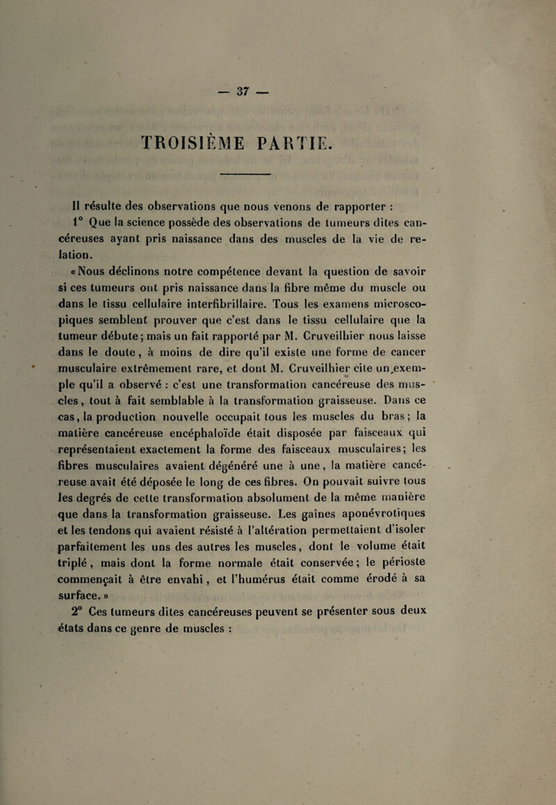 TROISIÈME PARTIE Il résulte des observations que nous venons de rapporter : 1° Que la science possède des observations de tumeurs dites can¬ céreuses ayant pris naissance dans des muscles de la vie de re¬ lation. «Nous déclinons notre compétence devant la question de savoir si ces tumeurs ont pris naissance dans la fibre même du muscle ou dans le tissu cellulaire interfibrillaire. Tous les examens microsco¬ piques semblent prouver que c’est dans le tissu cellulaire que la tumeur débute ; mais un fait rapporté par M. Cruveilliier nous laisse dans le doute, à moins de dire qu’il existe une forme de cancer musculaire extrêmement rare, et dont M. Cruveilhier cite un,exem- ple qu’il a observé : c’est une transformation cancéreuse des mus¬ cles , tout à fait semblable à la transformation graisseuse. Dans ce cas, la production nouvelle occupait tous les muscles du bras; la matière cancéreuse eucéphaloïde était disposée par faisceaux qui représentaient exactement la forme des faisceaux musculaires; les fibres musculaires avaient dégénéré une à une, la matière cancé¬ reuse avait été déposée le long de ces fibres. On pouvait suivre tous Jes degrés de cette transformation absolument de la même manière que dans la transformation graisseuse. Les gaines aponévrotiques et les tendons qui avaient résisté à l’altération permettaient d’isoler parfaitement les uns des autres les muscles, dont le volume était triplé, mais dont la forme normale était conservée; le périoste commençait à être envahi, et l’humérus était comme érodé à sa surface. » 2° Ces tumeurs dites cancéreuses peuvent se présenter sous deux états dans ce genre de muscles :