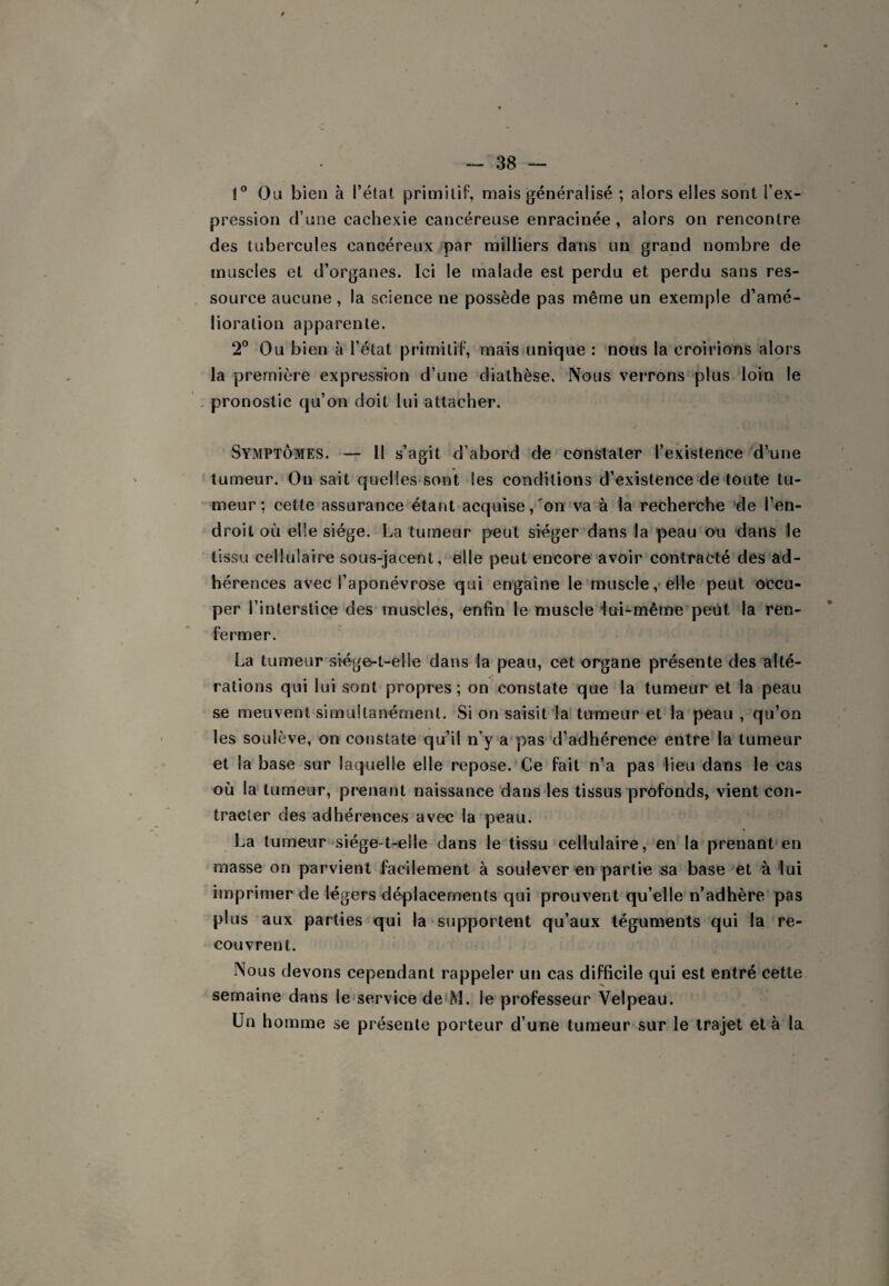 1° Ou bien à l’état primitif, mais généralisé ; alors elles sont l’ex¬ pression d’une cachexie cancéreuse enracinée, alors on rencontre des tubercules cancéreux par milliers dans un grand nombre de muscles et d’organes. Ici le malade est perdu et perdu sans res¬ source aucune , la science ne possède pas même un exemple d’amé¬ lioration apparente. 2° Ou bien à l’état primitif, mais unique : nous la croirions alors la première expression d’une diathèse. Nous verrons plus loin le . pronostic qu’on doit lui attacher. Symptômes. — 11 s’agit d’abord de constater l’existence d’une tumeur. On sait quelles sont les conditions d’existence de toute tu¬ meur : cette assurance étant acquise,'on’va à là recherche de l’en¬ droit où elle siège. La tumeur peut siéger dans la peau eu dans le tissu cellulaire sous-jacent,“elle peut encore avoir contracté des ad¬ hérences avec l’aponévrose qui engaîne le muscle ,* elle peut occu¬ per l’interstice des muscles, enfin le muscle iui-même peut la ren¬ fermer. La tumeur siégc-t-elle dans la peau, cet organe présente des alté¬ rations qui lui sont propres ; on constate que la tumeur et la peau se meuvent simultanément. Si on saisit la' tumeur et la peau , qu’on les soulève, on constate qu’il n’y a pas'd’adhérence entre la tumeur et la base sur laquelle elle repose. Ce fait n’a pas lieu dans le cas où la tumeur, prenant naissance dans les tissus profonds, vient con¬ tracter des adhérences avec la peau. La tumeur siége-t-elle dans le tissu cellulaire, en la prenant en masse on parvient facilement à soulever en partie sa base et à lui imprimer de légers déplacements qui prouvent qu’elle n’adhère pas plus aux parties qui la‘supportent qu’aux téguments qui la re¬ couvrent. .Nous devons cependant rappeler un cas difficile qui est entré cette semaine dans le service de M. le professeur Velpeau. Un homme se présente porteur d’une tumeur sur le trajet et à la