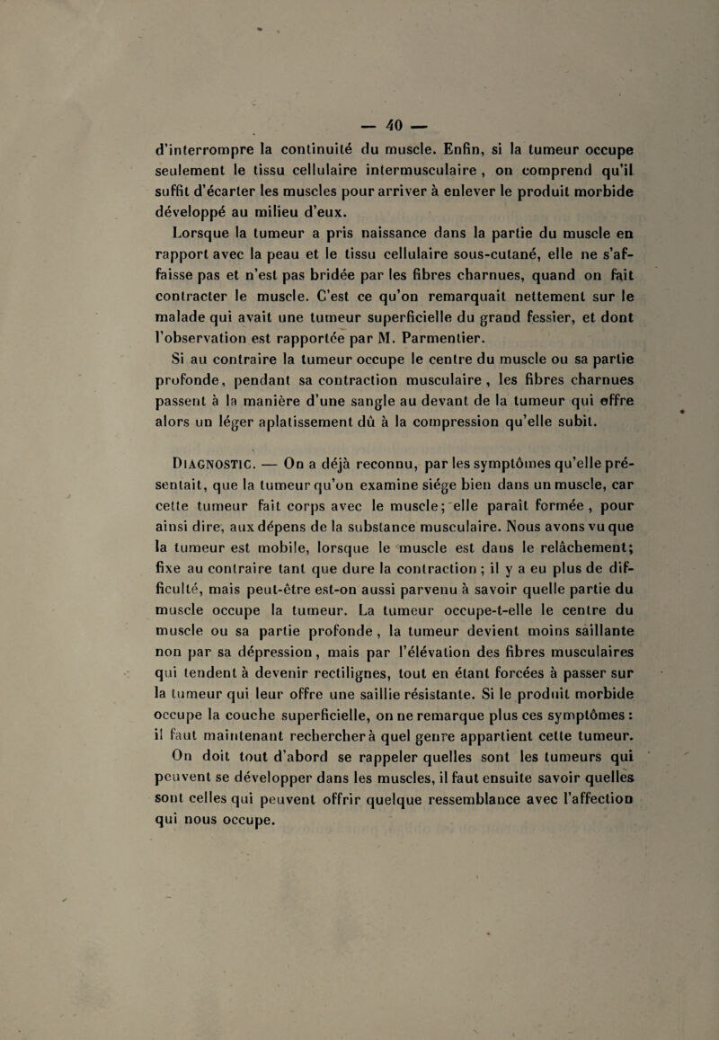 d’interrompre la continuité du muscle. EnBn, si la tumeur occupe seulement le tissu cellulaire intermusculaire , on comprend qu’il suffit d’écarter les muscles pour arriver à enlever le produit morbide développé au milieu d’eux. Lorsque la tumeur a pris naissance dans la partie du muscle en rapport avec la peau et le tissu cellulaire sous-cutané, elle ne s’af¬ faisse pas et n’est pas bridée par les fibres charnues, quand on fait contracter le muscle. C’est ce qu’on remarquait nettement sur le malade qui avait une tumeur superficielle du grand fessier, et dont l’observation est rapportée par M. Parmentier. Si au contraire la tumeur occupe le centre du muscle ou sa partie profonde, pendant sa contraction musculaire, les fibres charnues passent à la manière d’une sangle au devant de la tumeur qui offre alors un léger aplatissement dû à la compression qu’elle subit. Diagnostic. — On a déjà reconnu, par les symptômes qu’elle pré¬ sentait, que la tumeur qu’on examine siège bien dans un muscle, car cette tumeur fait corps avec le muscle; elle paraît formée, pour ainsi dire, aux dépens de la substance musculaire. Nous avons vu que la tumeur est mobile, lorsque le muscle est dans le relâchement; fixe au contraire tant que dure la contraction ; il y a eu plus de dif¬ ficulté, mais peut-être est-on aussi parvenu à savoir quelle partie du muscle occupe la tumeur. La tumeur occupe-t-elle le centre du muscle ou sa partie profonde , la tumeur devient moins saillante non par sa dépression, mais par l’élévation des fibres musculaires qui tendent à devenir rectilignes, tout en étant forcées à passer sur la tumeur qui leur offre une saillie résistante. Si le produit morbide occupe la couche superficielle, on ne remarque plus ces symptômes : il faut maintenant recherchera quel genre appartient cette tumeur. On doit tout d’abord se rappeler quelles sont les tumeurs qui peuvent se développer dans les muscles, il faut ensuite savoir quelles sont celles qui peuvent offrir quelque ressemblance avec l’affection qui nous occupe.