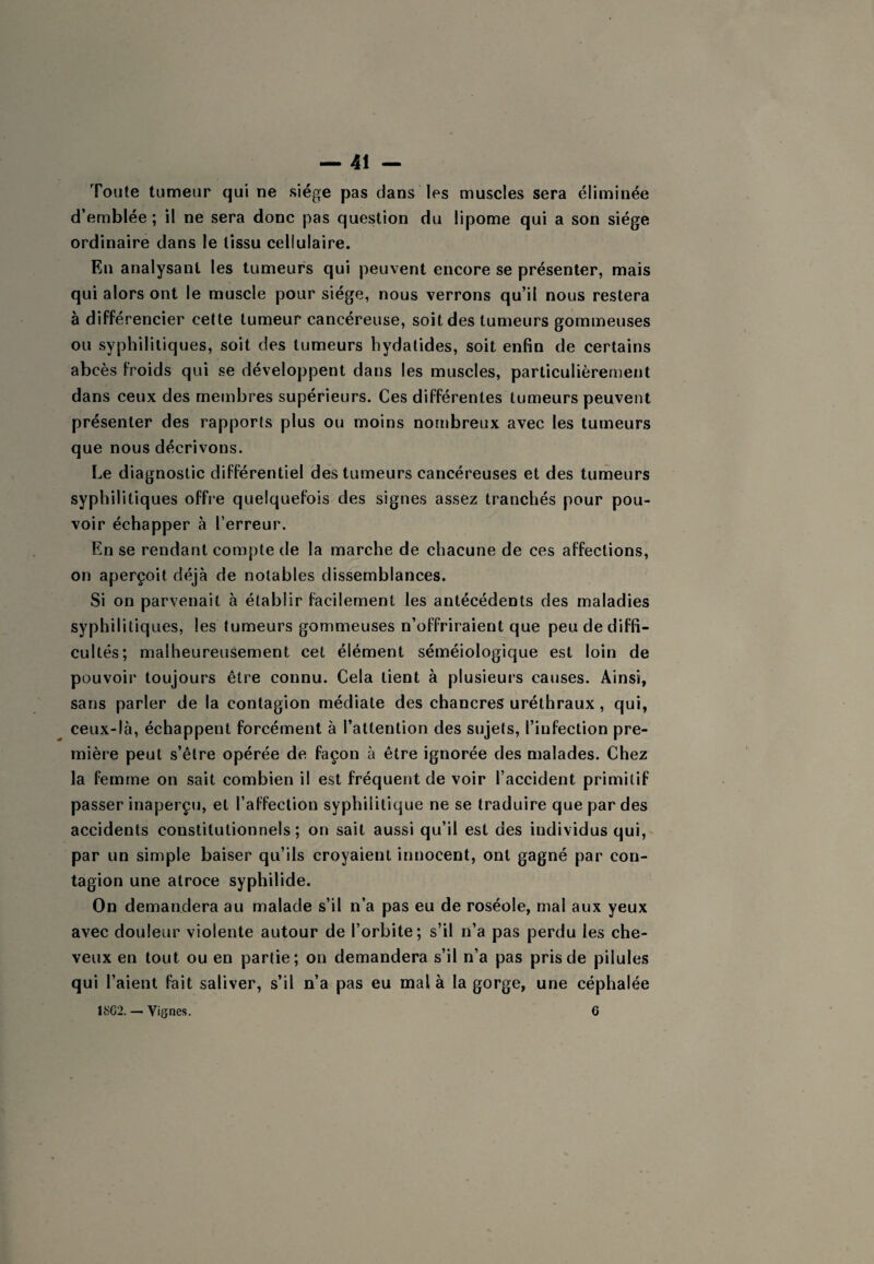 Toute tumeur qui ne siège pas dans les muscles sera éliminée d’emblée ; il ne sera donc pas question du lipome qui a son siège ordinaire dans le tissu cellulaire. En analysant les tumeurs qui peuvent encore se présenter, mais qui alors ont le muscle pour siège, nous verrons qu’il nous restera à différencier cette tumeur cancéreuse, soit des tumeurs gommeuses ou syphilitiques, soit des tumeurs hydatides, soit enfin de certains abcès froids qui se développent dans les muscles, particulièrement dans ceux des membres supérieurs. Ces différentes tumeurs peuvent présenter des rapports plus ou moins nombreux avec les tumeurs que nous décrivons. Le diagnostic différentiel des tumeurs cancéreuses et des tumeurs syphilitiques offie quelquefois des signes assez tranchés pour pou¬ voir échapper à l’erreur. En se rendant compte de la marche de chacune de ces affections, on aperçoit déjà de notables dissemblances. Si on parvenait à établir facilement les antécédents des maladies syphilitiques, les tumeurs gommeuses n’offriraient que peu de diffi¬ cultés; malheureusement cet élément séméiologique est loin de pouvoir toujours être connu. Cela tient à plusieurs causes. Ainsi, sans parler de la contagion médiate des chancres uréthraux , qui, ceux-là, échappent forcément à l’attention des sujets, l’infection pre¬ mière peut s’être opérée de façon à être ignorée des malades. Chez la femme on sait combien il est fréquent de voir l’accident primitif passer inaperçu, et l’affection syphilitique ne se traduire que par des accidents constitutionnels ; on sait aussi qu’il est des individus qui, par un simple baiser qu’ils croyaient innocent, ont gagné par con¬ tagion une atroce syphilide. On demandera au malade s’il n’a pas eu de roséole, mal aux yeux avec douleur violente autour de l’orbite; s’il n’a pas perdu les che¬ veux en tout ou en partie; on demandera s’il n’a pas pris de pilules qui l’aient fait saliver, s’il n’a pas eu mal à la gorge, une céphalée 1SG2. — Vignes. 6