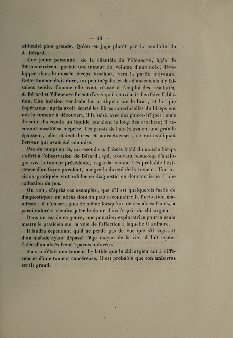 difHcullé pkis grande. Qu’on en juge pküôl par la conduite de A. Bérard. Une jeune personne, de la clientèle de Villeneuve, âgée de 20 ans environ, portait une tumeur du volume d’une noix, déve¬ loppée dans le muscle biceps brachial, vers la partie moyenne. Cette tumeur était dure, un peu inégale, et des élancements s’y fai¬ saient sentir. Comme elle avait résisté à l’emploi des résolutifs, A. Bérard et Villeneuve furent d’avis qu’il convenait d’en faire l’abla¬ tion. Une incision verticale fut pratiquée sur le bras, et lorsque l’opérateur, après avoir écarté les fibres superficielles du biceps eut mis la tumeur à découvert, il la saisit avec des pinces-érignes *, mais de suite il s’écoula un liquide purulent le long des crochets; il re» connut aussitôt sa méprise. Les parois de l’abcès avaient une grande épaisseur, elles étaient dures et anfractueuses, ce qui expliquait l’erreur qui avait été commise. Peu de temps après, un second cas d’abcès froid du muscle biceps s’offrit à l’observation de Bérard , qui, trouvant beaucoup d’analo¬ gie avec la tumeur précédente, regarda comme très-probable l’exi¬ stence d’un foyer purulent, malgré la dureté de la tumeur. Une in¬ cision pratiquée vint valider ce diagnostic en donnant issue â une collection de pus. On voit, d’après ces exemples, que s’il est quelquefois facile de diagnostiquer un abcès dont on peut reconnaître la fluctuation ma¬ nifeste , il n’en sera plus de même lorsqu’un de ces abcès froids, à paroi indurée, viendra jeter le doute dans l’esprit du chirurgien. Dans un cas de ce genre, une ponction exploratrice pourra seule mettre le praticien sur la voie de l’affection à laquelle il a affaire. Il faudra cependant qu’il ne perde pas de vue que s’il sagissait d’un malade ayant dépassé l’âge moyen de la vie, il doit rejeter l’idée d’un abcès froid à parois indurées. Mais si c’était une tumeur hydatide que le chirurgien eût à diffé¬ rencier d’une tumeur cancéreuse, il est probable que son embarras serait grand.