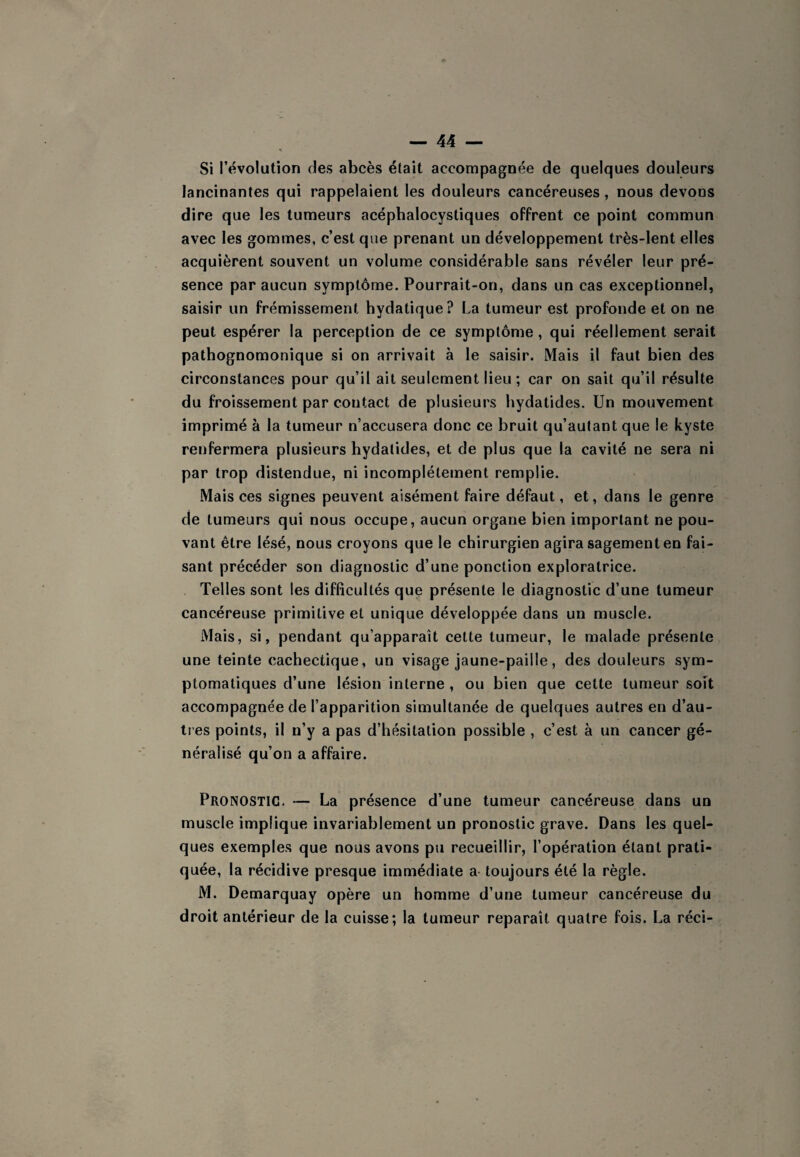 Si révolution des abcès était accompagnée de quelques douleurs lancinantes qui rappelaient les douleurs cancéreuses, nous devons dire que les tumeurs acéphalocystiques offrent ce point commun avec les gommes, c’est que prenant un développement très-lent elles acquièrent souvent un volume considérable sans révéler leur pré¬ sence par aucun symptôme. Pourrait-on, dans un cas exceptionnel, saisir un frémissement hydatique? La tumeur est profonde et on ne peut espérer la perception de ce symptôme, qui réellement serait pathognomonique si on arrivait à le saisir. Mais il faut bien des circonstances pour qu’il ait seulement lieu ; car on sait qu’il résulte du froissement par contact de plusieurs hydatides. Un mouvement imprimé à la tumeur n’accusera donc ce bruit qu’autant que le kyste renfermera plusieurs hydatides, et de plus que la cavité ne sera ni par trop distendue, ni incomplètement remplie. Mais ces signes peuvent aisément faire défaut, et, dans le genre de tumeurs qui nous occupe, aucun organe bien important ne pou¬ vant être lésé, nous croyons que le chirurgien agira sagement en fai¬ sant précéder son diagnostic d’une ponction exploratrice. Telles sont les difficultés que présente le diagnostic d’une tumeur cancéreuse primitive et unique développée dans un muscle. Mais, si, pendant qu’apparaît cette tumeur, le malade présente une teinte cachectique, un visage jaune-paille, des douleurs sym¬ ptomatiques d’une lésion interne , ou bien que cette tumeur soit accompagnée de l’apparition simultanée de quelques autres en d’au- tres points, il n’y a pas d’hésitation possible , c’est à un cancer gé¬ néralisé qu’on a affaire. Pronostic. — La présence d’une tumeur cancéreuse dans un muscle implique invariablement un pronostic grave. Dans les quel¬ ques exemples que nous avons pu recueillir, l’opération étant prati¬ quée, la récidive presque immédiate a- toujours été la règle. M. Demarquay opère un homme d’une tumeur cancéreuse du droit antérieur de la cuisse; la tumeur reparaît quatre fois. La réci-