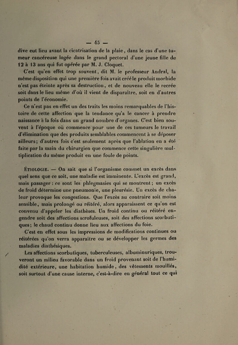 dive eut lieu avant la cicatrisation de la plaie, dans le cas d’une tu- meur cancéreuse logée dans le grand pectoral d’une jeune fille de 12 à 13 ans qui fut opérée par M. J. Cloquet. C’est qu’en effet trop souvent, dit M. le professeur Andral, la même disposition qui une première fois avait créé le produit morbide n’est pas éteinte après sa destruction, et de nouveau elle le recrée soit dans le lieu même d’où il vient de disparaître, soit en d’autres points de l’économie. Ce n’est pas en effet un des traits les moins remarquables de l’his¬ toire de cette affection que la tendance qu’a le cancer à prendre naissance à la fois dans un grand nombre d’organes. C’est bien sou¬ vent à l’époque où commence pour une de ces tumeurs le travail d’élimination que des produits semblables commencent à se déposer ailleurs; d’autres fois c’est seulement après que l’ablation en a été faite par la main du chirurgien que commence cette singulière mul¬ tiplication du même produit en une foule de points. Étiologie. — On sait que si l’organisme commet un excès dans quel sens que ce soit, une maladie est imminente. L’excès est grand, mais passager: ce sont les phlegmasies qui se montrent; un excès de froid détermine une pneumonie, une pleurésie. Un excès de cha¬ leur provoque les congestions. Que l’excès au contraire soit moins sensible, mais prolongé ou réitéré, alors apparaissent ce qu’on est convenu d’appeler les diathèses. Un froid continu ou réitéré en¬ gendre soit des affections scrofuleuses, soit des affections scorbuti¬ ques; le chaud continu donne lieu aux affections du foie. C’est en effet sous les impressions de modifications continues ou réitérées qu’on verra apparaître ou se développer les germes des maladies diathésiques. Les affections scorbutiques, tuberculeuses, albuminuriques, trou¬ veront un milieu favorable dans un froid provenant soit de l’humi¬ dité extérieure, une habitation humide, des vêtements mouillés, soit surtout d’une cause interne, c’est-à-dire en général tout ce qui