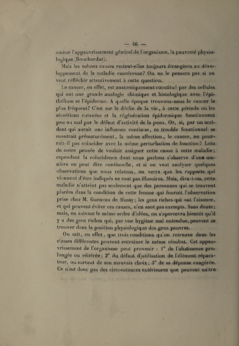 amène l’appauvrissement général de l’organisme, la pauvreté physio¬ logique (Bouchardal). Mais les mêmes causes restent-elles,toujours étrangères au déve-- loppement. de la maladie cancéreuse? On ne le pensera pas si on veut réfléchir attentivement à cette question. !.e cancer, en effet, est anatomiquement constitué par des cellules qui ont une grande analogie chimique et histologique avec l’épi¬ thélium et l’épiderme. A quelle époque trouvons-nous le cancer le plus fréquent? C’est sur le déclin de la vie, à cette période où les sécrétions cutanées et la régénération épidermique fonctionnent peu ou mal par le défaut d’activité de la peau. Or, si, par un acci¬ dent qui aurait une influence continue, ce trouble fonctionnel) se montrait prématurément, la même affection, le cancer, ne pour¬ rait-il pas coïncider avec la même perturbation de fonction? Loint de notre pensée de vouloir assigner cette cause à celte maladie ; cependant la coïncidence dont nous parlons s’observe dlune ma¬ nière on peut dire continuelle, et si on veut analyser quelques observations que nous relatons, on verra que les rapportsi qui viennent d’être indiqués ne sont pas illusoires. Mais, dira-t-on, cette maladie n’atteint pas seulement que des personnes qui se trouvent placées dans la condition de cette femme qui fournit, l’observation prise chez M. Gueneau de Mussy; les gens riches qui ont l’aisance, et qui peuvent éviter ces causes, n’en sont pas exempts. Sans doute; mais, en, suivant le même ordre d’idées, on s’apercevra bientôt qu’il y a des gens riches qui, par une hygiène mal entendue,.peuvent se trouver dans la position physiologique des.gens pauvres. On sait, en effet, que trois conditions qu’on retrouve dans les classes différentes peuvent entraîner le même résultat. Cet appau¬ vrissement de l’organisme peut provenir ; 1° de l’abstinence pro¬ longée ou réitérée; 2° du défaut d’utilisation de.l’élément répara¬ teur, ou surtout de son mauvais choix; 3 de sa dépense exagérée. Ce n’est donc pas des circonstances extérieures que peuvent naître