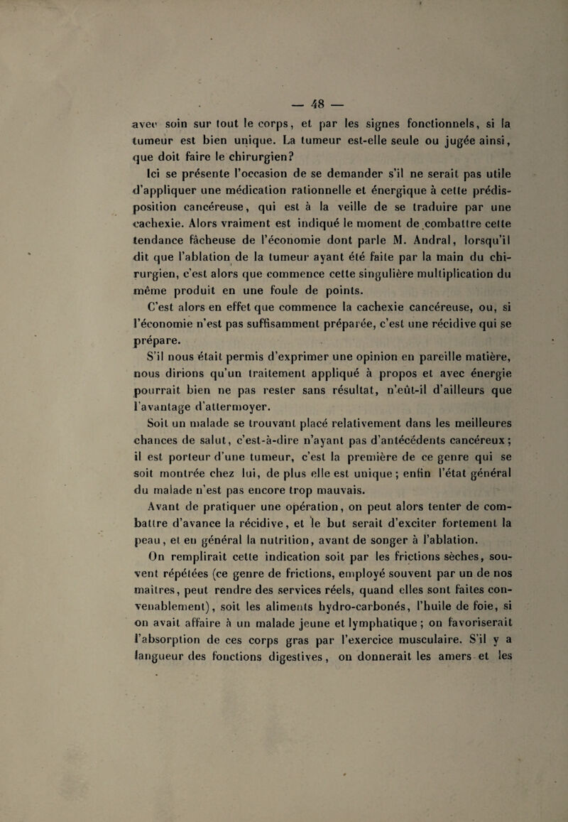 avec soin sur tout le corps, et par les signes fonctionnels, si la tumeur est bien unique. La tumeur est-elle seule ou jugée ainsi, que doit faire le chirurgien? Ici se présente l’occasion de se demander s’il ne serait pas utile d’appliquer une médication rationnelle et énergique à cette prédis¬ position cancéreuse, qui est à la veille de se traduire par une cachexie. Alors vraiment est indiqué le moment de combattre cette tendance fâcheuse de l’économie dont parle M. Andral, lorsqu’il dit que l’ablation de la tumeur ayant été faite par la main du chi¬ rurgien, c’est alors que commence cette singulière multiplication du même produit en une foule de points. C’est alors en effet que commence la cachexie cancéreuse, ou, si l’économie n’est pas suffisamment préparée, c’est une récidive qui se prépare. S’il nous était permis d’exprimer une opinion en pareille matière, nous dirions qu’un traitement appliqué à propos et avec énergie pourrait bien ne pas rester sans résultat, n’eût-il d’ailleurs que l’avantage d’attermoyer. Soit un malade se trouvant placé relativement dans les meilleures chances de salut, c’est-à-dire n’ayant pas d’antécédents cancéreux; il est porteur d’une tumeur, c’est la première de ce genre qui se soit montrée chez lui, de plus elle est unique; enfin l’état général du malade n’est pas encore trop mauvais. Avant de pratiquer une opération, on peut alors tenter de com¬ battre d’avance la récidive, et le but serait d’exciter fortement la peau, et en général la nutrition, avant de songer à l’ablation. On remplirait cette indication soit par les frictions sèches, sou¬ vent répétées (ce genre de frictions, employé souvent par un de nos maîtres, peut rendre des services réels, quand elles sont faites con¬ venablement), soit les aliments hydro-carbonés, l’huile de foie, si on avait affaire à un malade jeune et lymphatique ; on favoriserait l’absorption de ces corps gras par l’exercice musculaire. S’il y a langueur des fonctions digestives, ou donnerait les amers et les