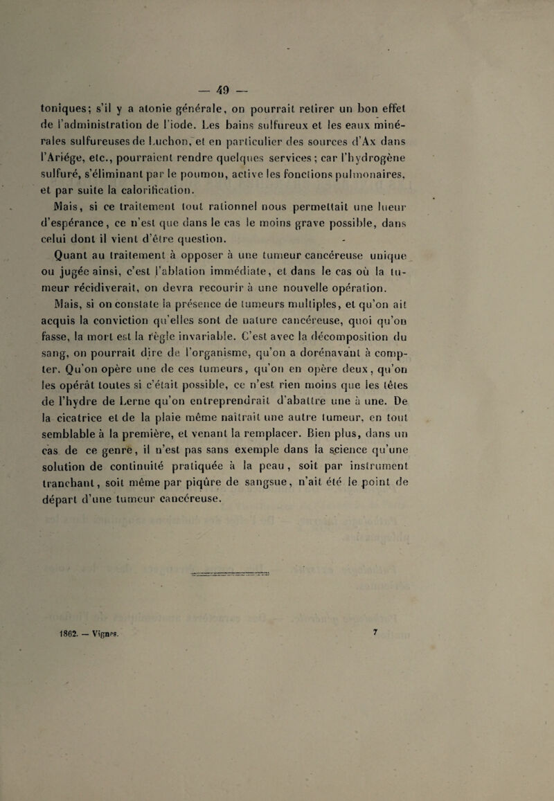 toniques; s’il y a atonie générale, on pourrait retirer un bon effet de l’administration de l’iode. Les bains sulfureux et les eaux miné¬ rales sulfureuses de Luchon,''et en particulier des sources d’Ax dans l’Ariége, etc., pourraient rendre quelques services; car l’hydrogène sulfuré, s’éliminant par le poumon, active les fonctions pulmonaires, et par suite la calorification. Mais, si ce traitement tout rationnel nous permettait une lueur d’espérance, ce n’est que dans le cas le moins grave possible, dans celui dont il vient d’être question. Quant au traitement à opposer à une tumeur cancéreuse unique ou jugée ainsi, c’est l’ablation immédiate, et dans le cas où la tu¬ meur récWiverait, on devra recourir à une nouvelle opération. Mais, si on constate la présence de tumeurs multiples, et qu’on ait acquis la conviction qu elles sont de nature caiîcéreuse, quoi qu’on fasse, la mort est la règle invariable. C’est avec la décomposition du sang, on pourrait dire de l’organisme, qu’on a dorénavant à comp¬ ter. Qu’on opère une de ces tumeurs, qu’on en opère deux, qu’on les opérât toutes si c’était possible, ce n’est rien moins que les têtes de l’hydre de berne qu’on entreprendrait d’abattre une à une. De la cicatrice et de la plaie même naîtrait une autre tumeur, en tout semblable à la première, et venant la remplacer. Bien plus, dans un cas de ce genre, il n’est pas sans exemple dans la science qu’une solution de continuité pratiquée à la peau , soit par instrument tranchant, soit même par piqûre de sangsue, n’ait été le point de départ d’une tumeur cancéreuse. 1862. — Vignps. 7