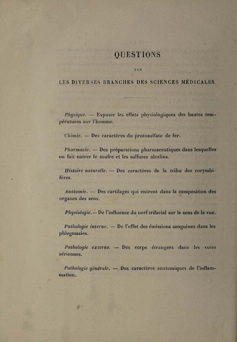 QUESTIONS SUR LES DIVERSES BRANCHES DES SCIENCES MÉDICALES. Physique. — Exposer les effets physiologiques des hautes tem¬ pératures sur l’homme. Chimie. — Des caractères du protosulfate de fer. Pharmacie. — Des préparations pharmaceutiques dans lesquelles on fait entrer le soufre et les sulfures alcalins. Histoire naturelle. — Des caractères de la tribu des corymbi - fères. Anatomie. — Des cartilages qui entrent dans la composition des organes des sens. Physiologie.— De rinfluence du nerf trifacial sur le sens de la vue. Pathologie interne. — De l’effet des émissions sanguines dans les phlegmasies. Pathologie externe. — Des corps étrangers dans les voles aériennes. Pathologie générale. — Des caractères anatomiques de l’inflam- mation.