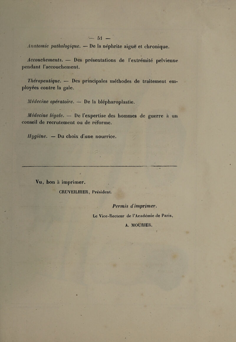 Analomie pathologique. — De la néphrite aiguë et chronique. Accouchements. — Des présentations de l’extrémité pelvienne pendant l’accouchement. Thérapeutique. — Des principales méthodes de traitement em¬ ployées contre la gale. Médecine opératoire. — De la blépharoplastie. Médecine légale. — De l’expertise des hommes de guerre à un conseil de recrutement ou de réforme. Hygiène. — Du choix d’une nourrice. Vu, bon à imprimer. CRUVEILHIER, Président. Permis d'imprimer. Le Vice-Recteur de l’Académie de Paris, A. MOURIER.