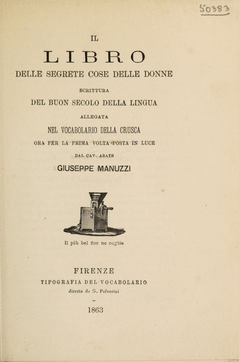 S'o'ì'ST’ LIBRO DELLE SEGRETE COSE DELLE DONNE SCRITTURA DEL BUON SECOLO DELLA LINGUA ALLEGATA NEL VOCABOLARIO DELLA CRUSCA ORA PER LA PRIMA VOLTA ‘POSTA IN LUCE DAL CAY. ABATE GIUSEPPE MANUZZI Il più bel fior ne coglie FIRENZE TIPOGRAFIA DEL VOCABOLARIO diretta da G. Polverini 1863