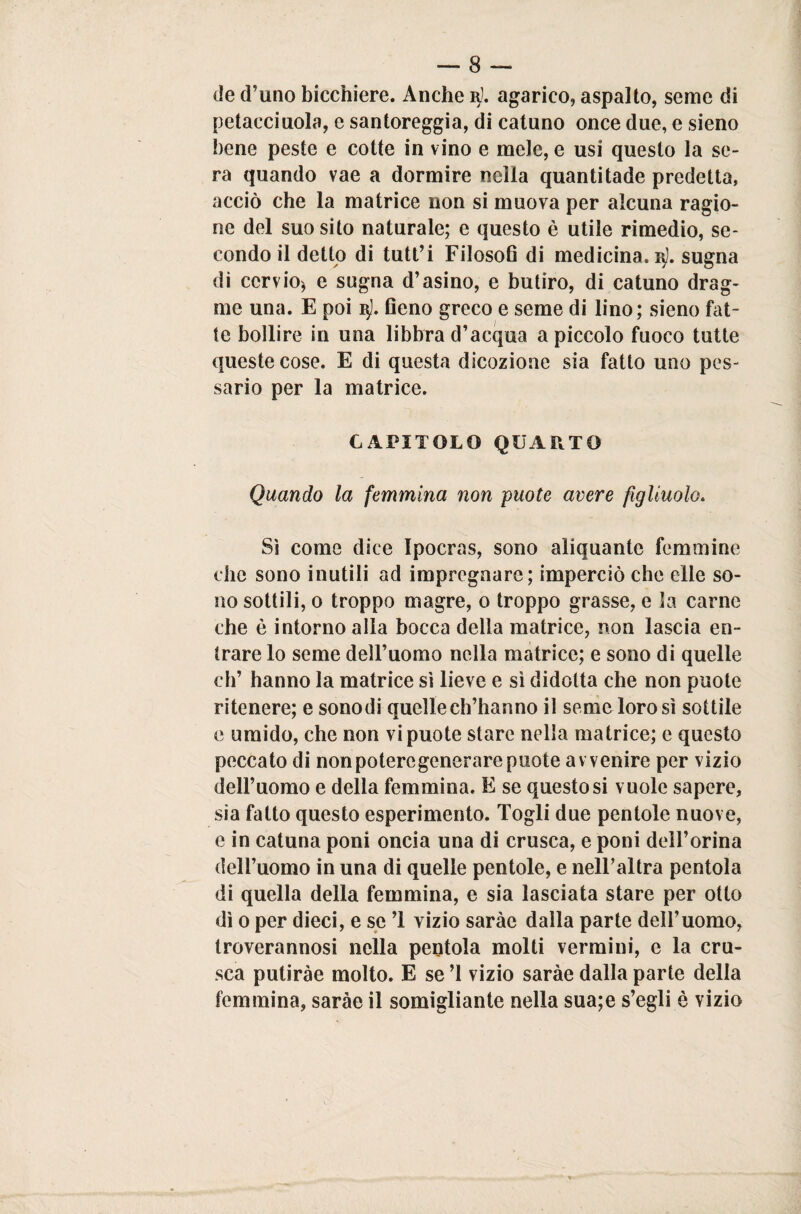 de d’uno bicchiere. Anche 3]. agarico, aspalto, seme di petacciuola, e santoreggia, di catuno once due, e sieno bene peste e cotte in vino e mele, e usi questo la se¬ ra quando vae a dormire nella quanti tade predetta, acciò che la matrice non si muova per alcuna ragio¬ ne del suo sito naturale; e questo è utile rimedio, se¬ condo il detto di tutt’i Filosofi di medicina. 3]. sugna di cervio, e sugna d’asino, e butiro, di catuno drag- ine una. E poi q). fieno greco e seme di lino; sieno fat¬ te bollire in una libbra d’acqua a piccolo fuoco tutte queste cose. E di questa dicozione sia fatto uno pos¬ sano per la matrice. CAPITOLO QUARTO Quando la femmina non puote avere figliuolo. Sì come dice Ipocras, sono aliquante femmine che sono inutili ad impregnare; impennò che elle so¬ no sottili, 0 troppo magre, 0 troppo grasse, e la carne che è intorno alla bocca della matrice, non lascia en¬ trare lo seme dell’uomo nella matrice; e sono di quelle eh’ hanno la matrice sì lieve e sì didolta che non puote ritenere; e sonodi quelle ch’hanno il seme loro sì sottile e umido, che non vi puote stare nella matrice; e questo peccato di non potere generare puote avvenire per vizio dell’uomo e della femmina. E se questo si vuole sapere, sia fatto questo esperimento. Togli due pentole nuove, e in catuna poni oncia una di crusca, e poni dell’orma dell’uomo in una di quelle pentole, e nell’altra pentola di quella della femmina, e sia lasciata stare per otto dì 0 per dieci, e se ’1 vizio saràc dalla parte dell’uomo, troverannosi nella pentola molti vermini, e la cru¬ sca putiràe molto. E se ’l vizio saràe dalla parte della femmina, saràe il somigliante nella sua;e s’egli è vizio