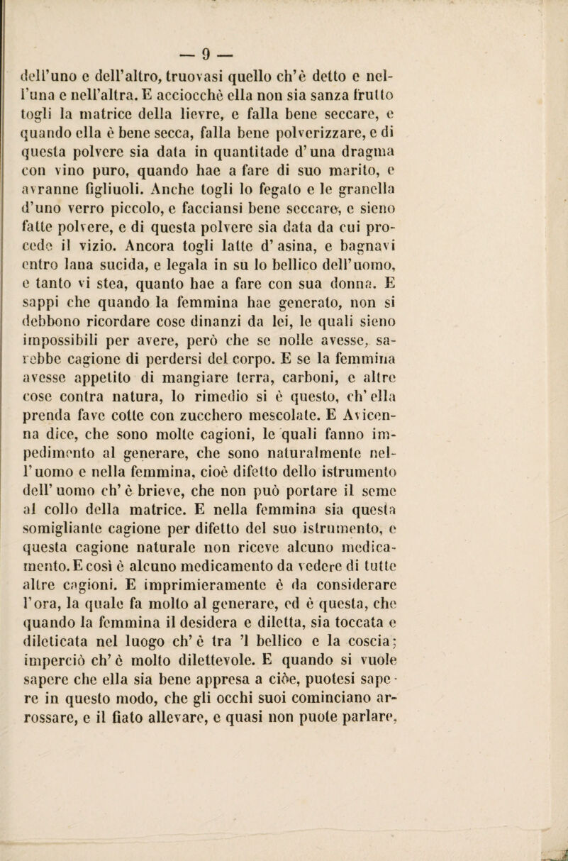 dell’uno e dell’altro, truovasi quello ch’è detto e nei- runa e nell’altra. E acciocché ella non sia sanza frutto togli la matrice della lievre, e falla bene seccare, e quando ella è bene secca, falla bene polverizzare, e di questa polvere sia data in quantitade d’una dragma con vino puro, quando hae a fare di suo marito, e avranne figliuoli. Anche togli lo fegato e le granella d’uno verro piccolo, e facciansi bene seccare, c sieno fatte polvere, e di questa polvere sia data da cui pro¬ cedo il vizio. Ancora togli latte d’asina, e bagnavi entro lana sucida, e legala in su lo bellico dell’uomo, e tanto vi stea, quanto hae a fare con sua donna. E sappi che quando la femmina hae generato, non si debbono ricordare cose dinanzi da lei, le quali sieno impossibili per avere, però che se nolle avesse, sa¬ rebbe cagione di perdersi del corpo. E se la femmina avesse appetito di mangiare terra, carboni, e altre cose contra natura, lo rimedio si è questo, eh’ ella prenda fave cotte con zucchero mescolate. E Avicen¬ na dice, che sono molle cagioni, le quali fanno im¬ pedimento al generare, che sono naturalmente nel¬ l’uomo e nella femmina, cioè difetto dello istrumento dell’ uomo eh’ è brieve, che non può portare il seme al collo della matrice. E nella femmina sia questa somigliante cagione per difetto del suo istrumento, e questa cagione naturale non riceve alcuno medica¬ mento. E così è alcuno medicamento da vedere di tutte altre cagioni. E imprimieramentc è da considerare l’ora, la quale fa molto al generare, ed è questa, che quando la femmina il desidera e diletta, sia toccata e dileticata nel luogo eh’ è tra ’l bellico e la coscia ; imperciò eh’ è molto dilettevole. E quando si vuole sapere che ella sia bene appresa a cioè, puotesi sape • re in questo modo, che gli occhi suoi cominciano ar¬ rossare, e il fiato allevare, e quasi non puole parlare.