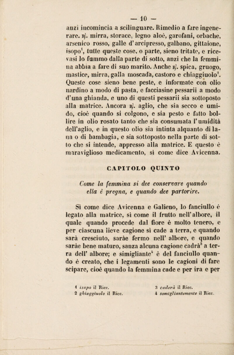 anzi incomincia a scilinguare. Rimedio a fare ingene¬ rare. 3). mirra, storace, legno aloè, garofani, orbache, arsenico rosso, galle d’arci presso, galbano, gittaione, isopo1, tutte queste cose, o parte, sieno tritate, e rice¬ vasi lo fummo dalla parte di sotto, anzi che la femmi¬ na abbia a fare di suo marito. Anche i$). spica, gruogo, mastice, mirra, galla moscada, castoro e chiaggiuolo9. Queste cose sieno bene peste, e informate con olio nardi no a modo di pasta, e facciasine pessarii a modo d’una ghianda, e uno di questi pessarii sia sottoposto alla matrice. Ancora i$]. aglio, che sia secco e umi¬ do, cioè quando si colgono, e sia pesto c fatto bol¬ lire in olio rosato tanto che sia consumata l’umidità dell’aglio, e in questo olio sia intinta alquanto di la¬ na o di bambagia, e sia sottoposto nella parte di sot¬ to che si intende, appresso alla matrice. E questo è maraviglioso medicamento, sì come dice Avicenna, CAPITOLO QUINTO Come la femmina si dee conservare quando ella è pregna, e quando dee partorire. Sì come dice Avicenna e Galieno, lo fanciullo è legato alla matrice, sì come il frutto nell’albore, il quale quando procede dal fiore è molto tenero, e per ciascuna lieve cagione sì cade a terra, e quando sarà cresciuto, saràe fermo nell’ albore, e quando saràe bene maturo, sanza alcuna cagione cadrà3 a ter¬ ra dell’ albore; e simiglianle4 è del fanciullo quan¬ do è creato, che i legamenti sono le cagioni di fare scipare, cioè quando la femmina cade e per ira e per \ isapo il Ricc. 2 ghiaggiuolo il Ricc. 3 caderci il Ricc. 4 somigliantemente il Ricc.