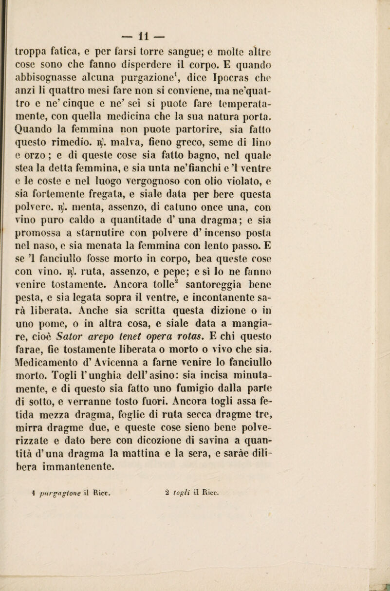 troppa fatica, e per farsi torre sangue; e molte altre cose sono che fanno disperdere il corpo. E quando abbisognasse alcuna purgazione1, dice Ipocras che anzi li quattro mesi fare non si conviene, ma ne’quat- tro e ne’ cinque c ne’ sci si puotc fare temperata¬ mente, con quella medicina che la sua natura porta. Quando la femmina non puote partorire, sia fatto questo rimedio, b). malva, fieno greco, seme di lino e orzo ; e di queste cose sia fatto bagno, nel quale stea la detta femmina, e sia unta ne’fianchi e ’l ventre e le coste e nel luogo vergognoso con olio violato, e sia fortemente fregata, e siale data per bere questa polvere, b}. menta, assenzo, di catuno once una, con vino puro caldo a quantitade d’una dragma; e sia promossa a starnutire con polvere d’incenso posta nel naso, e sia menata la femmina con lento passo. E se ’l fanciullo fosse morto in corpo, bea queste cose con vino. r). ruta, assenzo, e pepe; e sì lo ne fanno venire tostamente. Ancora lolle2 santoreggia bene pesta, e sia legata sopra il ventre, e incontanente sa¬ rà liberata. Anche sia scritta questa dizione o in uno pome, o in altra cosa, e siale data a mangia¬ re, cioè Sator arepo tenet opera rotas. E chi questo farae, fie tostamente liberata o morto o vivo che sia. Medicamento d’Avicenna a farne venire lo fanciullo morto. Togli l’unghia dell’asino: sia incisa minuta¬ mente, e di questo sia fatto uno fumigio dalla parte di sotto, e verranne tosto fuori. Ancora togli assa fe¬ tida mezza dragma, foglie di ruta secca dragme tre, mirra dragme due, e queste cose sieno bene polve- rizzate e dato bere con dicozione di savina a quan¬ tità d’una dragma la mattina e la sera, e saràe dili¬ bera immantenente.