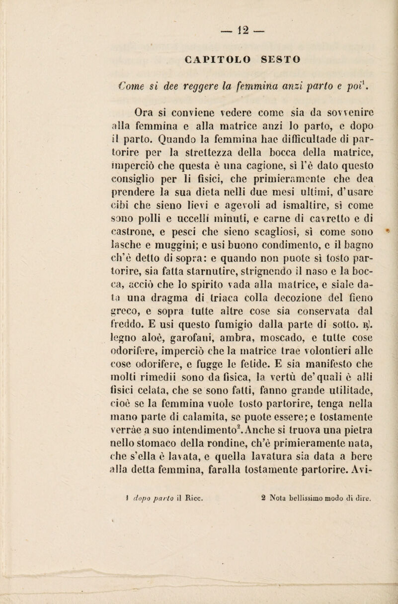 CAPITOLO SESTO Come si dee reggere la femmina anzi parto e poi1. Ora si conviene vedere come sia da sovvenire alla femmina e alla matrice anzi lo parto, e dopo il parto. Quando la femmina hac difficultade di par¬ torire per la strettezza della bocca della matrice, imperciò che questa è una cagione, sì Fé dato questo consiglio per li fisici, che primieramente che dea prendere la sua dieta nelli due mesi ultimi, d’usare cibi che sieno lievi e agevoli ad ismaltirc, ss come sono polli e uccelli minuti, e carne di cavretto e di castrone, e pesci che sieno scagliosi, sì come sono ' lasche e muggini; e usi buono condimento, e il bagno eh’è detto di sopra: e quando non puote sì tosto par¬ torire, sia fatta starnutire, strignendo il naso e la boc¬ ca, acciò che lo spirito vada alla matrice, e siale da¬ ta una dragma di triaca colla decozione del fieno greco, e sopra tutte altre cose sia conservata dal freddo. E usi questo fumigio dalla parte di sotto, r). legno aloè, garofani, ambra, moscado, e tutte cose odorifere, impcrciò che la matrice trae volonlieri alle cose odorifere, e fugge le fetide. E sia manifesto che molti rimedii sono da fisica, la vcrtù de’quali è alli fisici celata, che se sono fatti, fanno grande utilitarie, cioè se la femmina vuole tosto partorire, tenga nella mano parte di calamita, se puote essere; e tostamente verràe a suo intendimento2. Anche si truova una pietra nello stomaco della rondine, ch’è primieramente nata, che s’ella è lavata, e quella lavatura sia data a bere alla detta femmina, faralla tostamente partorire. Avi- 3 dopo parlo il Ricc. 2 Nota bellissimo modo di dire.