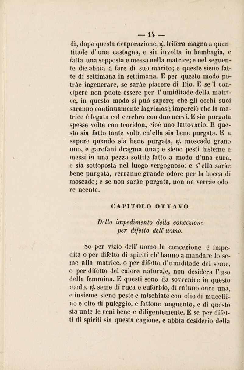 dì, dopo questa evaporazione, q). trifera magna a quan- titade d’ una castagna, e sia involta in bambagia, e fatta una sopposta e messa nella matrice; e nel seguen¬ te dìe abbia a fare di suo marito; e queste sieno fat¬ te di settimana in settimana. E per questo modo pò- tràc ingenerare, se saràe piacere di Dio. E se ’I con- cipere non puote essere per Y umiditade della matri¬ ce, in questo modo si può sapere; che gli occhi suoi saranno continuamente ìagrimosi; imperciò che la ma¬ trice è legata col cerebro con duo nervi. E sia purgata spesse volte con teoridon, cioè uno latto vario. E que¬ sto sia fatto tante volte ch’ella sia bene purgata. E a sapere quando sia bene purgata, q). moscado grano uno, e garofani dragma una; e sieno pesti insieme c messi in una pezza sottile fatto a modo d’una cura, e sia sottoposta nel luogo vergognoso: e s’ella saràe bene purgata, verranne grande odore per la bocca di moscado; e se non saràe purgata, non ne verràe odo¬ re neente. CAPITOLO OTTAVO Dello impedimento della concezione per difetto dell'uomo. Se per vizio dell’ uomo la concezione è impe¬ dita o per difetto di spiriti ch’hanno a mandare lo se¬ me alla matrice, o per difetto d’umiditade del seme, o per difetto del calore naturale, non desidera l’uso delia femmina. E questi sono da sovvenire in questo modo. r). seme di ruca e euforbio, di catuno once una, e insieme sieno peste e mischiate con olio di mucelli- noe olio di puleggio, e fattone unguento, e di questo sia unte le reni bene e diligentemente. E se per difet¬ ti di spiriti sia questa cagione, e abbia desiderio della