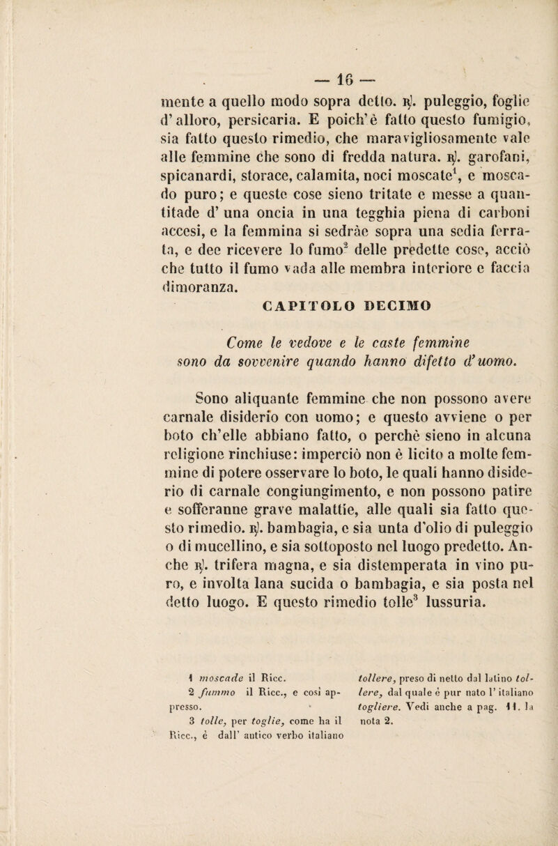 mente a quello modo sopra detto, vj. puleggio, foglie d’alloro, persicaria. E poich’è fatto questo fumigio, sia fatto questo rimedio, che maravigliosamente vale alle femmine che sono di fredda natura. 3). garofani, spicanardi, storace, calamita, noci moscate1, e mosca- do puro; e queste cose sieno tritate e messe a quan- titade d’ una oncia in una tegghia piena di carboni accesi, e la femmina si sedràe sopra una sedia ferra¬ ta, e dee ricevere lo fumo2 delle predette cose, acciò che tutto il fumo vada alle membra interiore e faccia dimoranza. CAPITOLO DECIMO Come le vedove e le caste femmine sono da sovvenire quando hanno difetto d’uomo. Sono aliquante femmine che non possono avere carnale disiderio con uomo; e questo avviene o per boto ch’elle abbiano fatto, o perchè sieno in alcuna religione rinchiuse: imperciò non è licito a molte fem¬ mine di potere osservare lo boto, le quali hanno diside- rio di carnale congiungimento, e non possono patire e soffcranne grave malattie, alle quali sia fatto que¬ sto rimedio. 15). bambagia, c sia unta d’olio di puleggio o di mucellino, e sia sottoposto nel luogo predetto. An¬ che vj. trifera magna, e sia distemperata in vino pu¬ ro, e involta lana sucida o bambagia, e sia posta nel detto luogo. E questo rimedio lolle3 lussuria. ! moscade il Ricc. tollere, preso di netto dal latino tot- 2 fummo il Ricc., e così ap- leve, dal quale è pur nato l’italiano presso. togliere. Vedi anche a pag. \\. la 3 tolte, per toglie, come ha il nota 2. Ricc., è dall’ antico verbo italiano