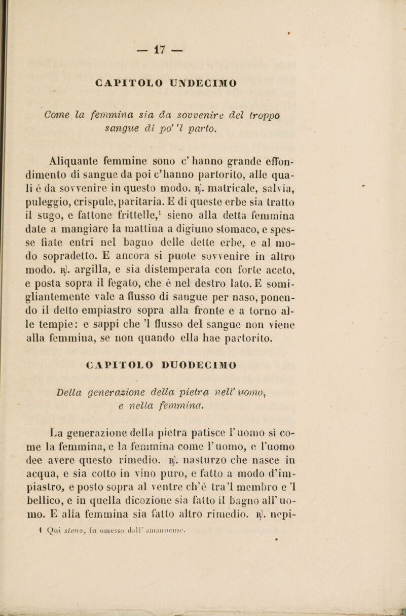 CAPITOLO UN DE CIMO Come la femmina sia da sovvenire del troppo sangue di po’ ’l parto. Aliquante femmine sono e’ hanno grande elYon* dimento di sangue da poi c’hanno partorito, alle qua¬ li è da sovvenire in questo modo. r). matrieale, salvia, paleggio, crispule, paritaria. E di queste erbe sia tratto il sugo, e fattone frittelle,1 sieno alla detta femmina date a mangiare la mattina a digiuno stomaco, e spes¬ se fiate entri nel bagno delle dette erbe, e al mo¬ do sopradetto. E ancora si puote sovvenire in altro modo. q). argilla, e sia distemperata con forte aceto, e posta sopra il fegato, che è nel destro lato. E somi¬ gliantemente vale a flusso di sangue per naso, ponen¬ do il detto empiastro sopra alla fronte e a torno al¬ le tempie: e sappi che ’l flusso del sangue non viene alla femmina, se non quando ella hae partorito. CAPITOLO DUODECIMO Della generazione della pietra nell' uomo, e nella femmina. La generazione della pietra patisce f uomo sì co¬ me la femmina, e la femmina come l'uomo, e l'uomo dee avere questo rimedio, r], nasturzo che nasce in acqua, e sia cotto in vino puro, e fatto a modo d’im- piastro, e posto sopra al ventre eh’è tra! membro c ’l bellico, e in quella dicozione sia fallo il bagno ali’ uo¬ mo. E alla femmina sia fatto altro rimedio, r). nepi-