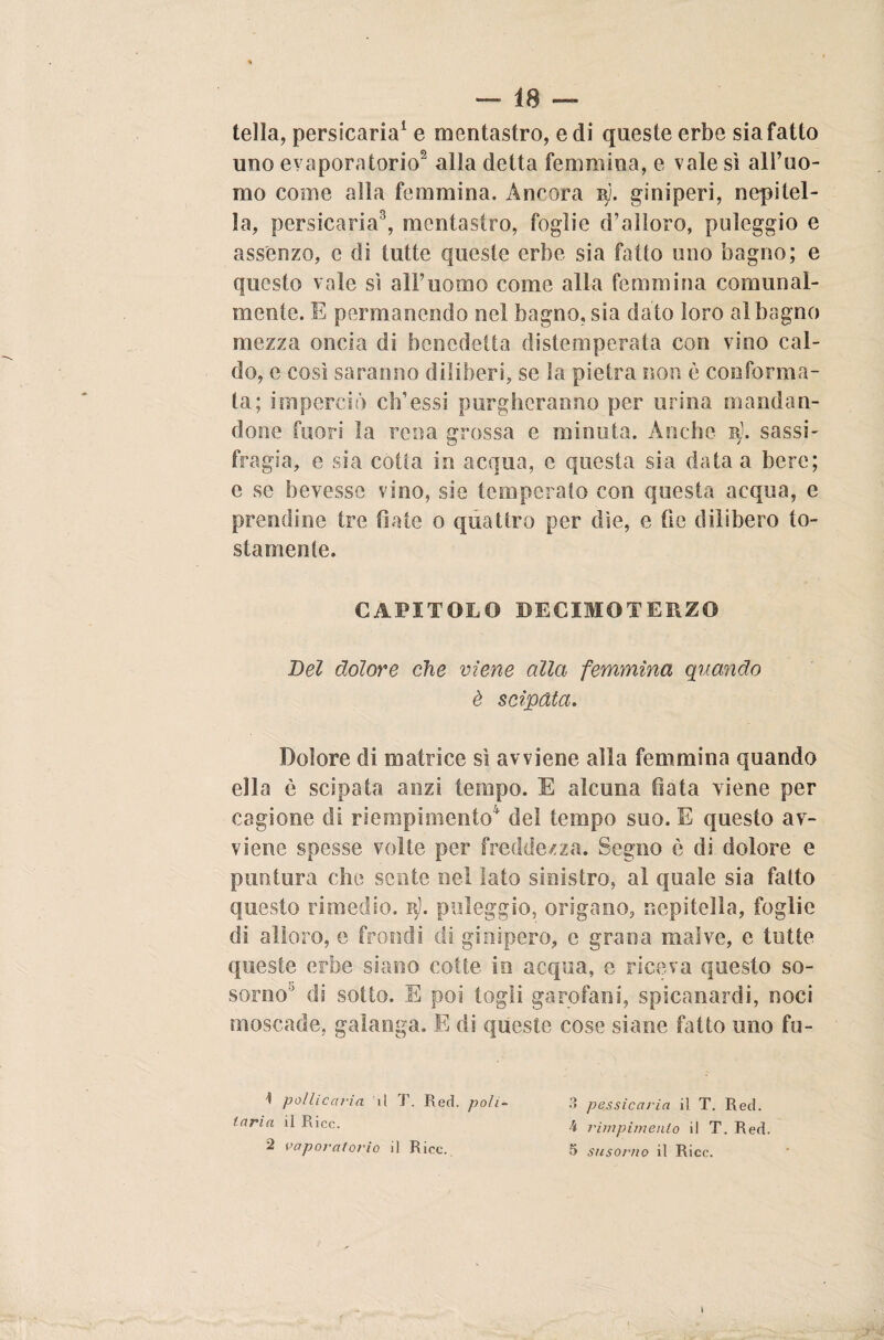 tella, persicaria1 e mentastro, e di queste erbe sia fatto uno evaporatone2 alla detta femmina, e vale sì all’uo¬ mo come alla femmina. Ancora ry. giniperi, nepitel¬ la, persicaria3, mentastro, foglie d’alloro, puìeggio e assenze, c di tutte queste erbe sia fatto uno bagno; e questo vale sì all’uomo come alla femmina comunal¬ mente. E permanendo nel bagno, sia dato loro al bagno mezza oncia di benedetta distemperata con vino cal¬ do, e cosi saranno diliberi, se la pietra non è conforma¬ ta; imperaci eh’essi purgheranno per urina mandan¬ done fuori la rena grossa e minuta. Anche b). sassi- fregia, e sia cotta in acqua, e questa sia data a bere; e se bevesse vino, sie temperato con questa acqua, e prendine tre fiate o quattro per dìe, e fio dilibero to¬ stamente. CAPITOLO DECIMO TERZO Del dolore che viene alla femmina quando è stipata. Dolore di matrice sì avviene alla femmina quando ella è scipata anzi tempo. E alcuna fiata viene per cagione di riempimento4 del tempo suo. E questo av¬ viene spesse volte per freddezza. Segno è di dolore e puntura che sente nel lato sinistro, al quale sia fatto questo rimedio. iy). puìeggio, origano, nepitella, foglie di alloro, e frondi di gin spero, e grana malve, e tutte queste erbe sitano cotte in acqua, e riceva questo so- sorno° di sotto. E poi togli garofani, spicanardi, noci moscade, galanga. E di queste cose siane fatto uno fu- 1 pollicaria il T. Red. poh- laria il Ricc. 2 vaporatorio il Ricc. 3 pessicaria il. T. Red. à rimpimenlo il T. Red. 5 susorno il Ricc.