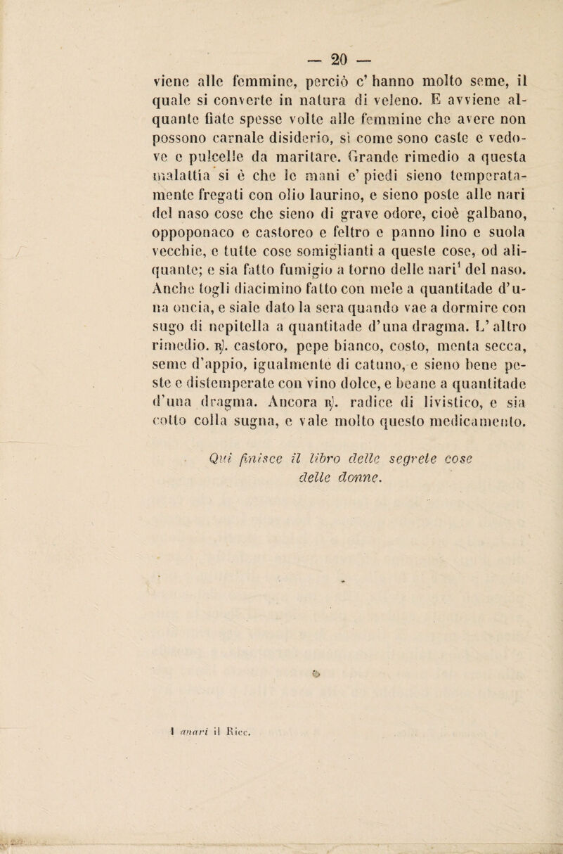 viene alle femmine, perciò c’ hanno molto seme, il quale si converte in natura di veleno. E avviene al¬ quante fiate spesse volte alle femmine che avere non possono carnale disiclerio, si come sono caste c vedo¬ ve e pulcelle da maritare. Tirando rimedio a questa malattia si è che le mani e’ piedi sieno temperata¬ mente fregati con olio laurino, e sieno poste alle nari del naso cose che sieno di grave odore, cioè galbano, oppoponaco e castoreo e feltro e panno lino e suola vecchie, c tutte cose somiglianti a queste cose, od ali- quante; e sia fatto fumigio a torno delle nari1 del naso. Anche togli diacimino fatto con mele a quantitade d’u- na oncia, e siale dato la sera quando vac a dormire con sugo di nepitella a quantitade d’unadragma. L’altro rimedio, r). castoro, pepe bianco, costo, menta secca, seme d’appio, iguaìmente di catuno, e sieno bene pe¬ ste e distemperate con vino dolce, e beane a quantitade d’una dragma. Àncora Rj. radice di livistico, e sia cotto colla sugna, e vale molto questo medicamento. Qui finisce il libro delle segrete cose delle donne. I mia ri il Riec.