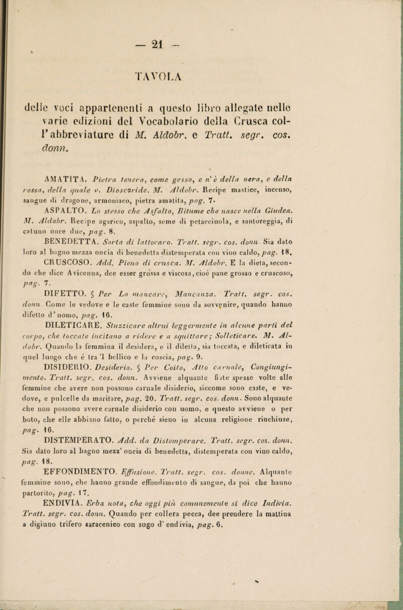 TAVOLA delie voci appartenenti a questo libro allegate nelle varie edizioni del Vocabolario della Crusca col- T abbreviature di M. Aldobr. e Tratt. segr. cos. donn. AMAT1TA. Pietra tenera, come gesso, e nè della nera, e della rossa, della (piale v. Dioscoride. M. Aldobr. Recipe mastice, incenso, sangue di dragone, armoniaco, pietra amatita, pag. 7. ASPALTO. Lo stesso che Asfalto, Bitume che nasce nella Giudea. M. Aldobr. Recipe agarico, aspailo, seme di petacciuola, e santoreggia, di catuno once due, pag. 8. BENEDETTA. Sorta di lattovaro. Tratt. segr. cos. domi Sia dato loro al bagno mezza oncia di benedetta distemperata con vino caldo, pag. 18. CRUSCOSO. Add. Pieno di crusca. M. Aldobr. E la dieia, secon¬ do che dice Avicenna, dee esser grossa e viscosa, cioè pane grosso e cruscoso, pag. 7. DIFETTO. § Per Lo mancare, Mancanza. Tratt. segr. cos. donn. Come le vedove e le caste femmine sono da sovvenire, quando hanno difetto d’uomo, pag. 16. DILETICARE. Stuzzicare altrui leggermente in alcune parti del corpo, che toccate incitano a ridere e a squittare ; Solleticare. M. Al¬ dobr. Quando la femmina il desidera, e il dilella, sia toccala, e dileticata in quel luogo che è tra ’l bellico e la coscia, pag. 9. DISIDElllO. Desiderio. § Per Coito, Atto carnale, Congiungi¬ mento. Tratt. segr. cos. donn. Avviene alquante fiate spesse volte alle femmine che avere non possono carnale disiderio, siccome sono caste, e ve¬ dove, e pulcelle da maritare, pag. 20. Tratt. segr. cos. donn. Sono alquante che non possono avere carnale disiderio con uomo, e questo avviene o per boto, che elle abbiano fatto, o perchè sieno in alcuna religione rinchiuse, pag. 16. DISTEMPERATO. Add. da Distemperare. Tratt. segr. cos. donn. Sia dato loro al bagno mezz’ oncia di benedetta, distemperata con vino caldo, pag. 18. EFFONDIMENTO. Effusione. Tratt. segr. cos. donne. Alquante femmine sono, che hanno grande effondimenlo di sangue, da poi che hanno partorito, pag. I 7. ENDIVIA. Erba nota, che oggi più comunemente si dice Indivia. Tratt. segr. cos. donn. Quando per collera pecca, dee prendere la mattina a digiuno trifero «aracenico con sugo d’endivia, pag. 6.