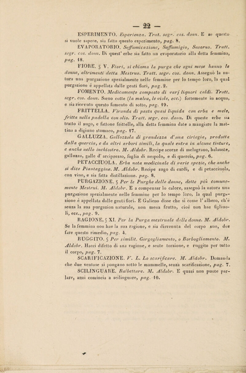 ESPERIMENTO. Esperienza. Trat. segr. cos. domi. E se questo si vuole sapere, sia fatto questo esperimento, pag. 8. ÈVA POR ATORIO. Suffumicazione, Suffumigio, Susorno. Tratt. segr. cos. domi. Di quest’ erbe sia fatto un evaporatolo alla delta femmina, pag. 18. FIORE. § V. Fiori, si chiama la purga che ogni mese hanno le donne, altrimenti delta Mestruo. Tratt. segr. cos. dona. Assegnò la na¬ tura una purgazione spezialmente nelle femmine per lo tempo loro, la qual purgazione è appellata dalle genti fiori, pag. 2. FOMENTO. Medicamento composto di varj liquori caldi. Tratt. segr. cos. domi. Sieno cotte (la malva, le viole, ecc.) fortemente in acqua, e sia ricevuto questo fomento di sotto, pag. 19. FRITTELLA. Vivanda di pasta quasi liquida con erba e mele, fritta nella padella con olio. Tratt. segr. cos. doari. Di queste erbe sia tratto il sugo, e fattone frittelle, alla delta femmina date a mangiare la mat¬ tina a digiuno stomaco, pag. 17. GALLUZZA. Gallozzola di grandezza d’una ciriegia, prodotta dalla quercia, e da altri arbori simili, la quale entra in alcune tinture, e anche nello inchiostro. M. Aldobr. Recipe scorze di melagrano, balauste, gallozza, galle d’ arcipresso, foglia di nespolo, e di quercia, pag. 6. PEFACCIUQLA. Erba nota medicinale di varie spezie, che anche si dice Piantaggine. M. Aldobr. Recipe sugo di cardi, e di petacciuola, con vino, e sia fatta distillazione, pag. 8. PURGAZIONE. § Per le Purghe delle donne, dette più comune¬ mente Mestrui. M. Aldobr. E a compensar lo calore, assegnò la natura una purgazione spezialmente nelle femmine per lo tempo loro, la qual purga¬ zione è appellata dalle genti fiori. E Galieno disse che sì come P albero, ch’è senza la sua purgazion naturale, non mena frutto, cioè non hae figliuo¬ li, ecc., pag. 9. RAGIONE. 5 XI. Per la Purga mestruale delle donne. M. Aldobr. Se la femmina non hae la sua ragione, e sia disvenuta del corpo suo, dee fare questo rimedio, pag. 4. RUGGITO. § Per similit. Gorgogliamento, o Borbogliamento. M. Aldobr. Hacci difetto di sua ragione, e sente torzione, e ruggito per tutto il corpo, pag. 7. SCARIFICAZIONE. V. L. Lo scarificare. M. Aldobr. Domanda che due ventose si pongano sotto le mammelle, senza scarificazione, pag. 7. SCILINGUARE. Balbettare. M. Aldobr. E quasi non puote par¬ lare. anzi comincia a scilinguare, pag. 10, -r