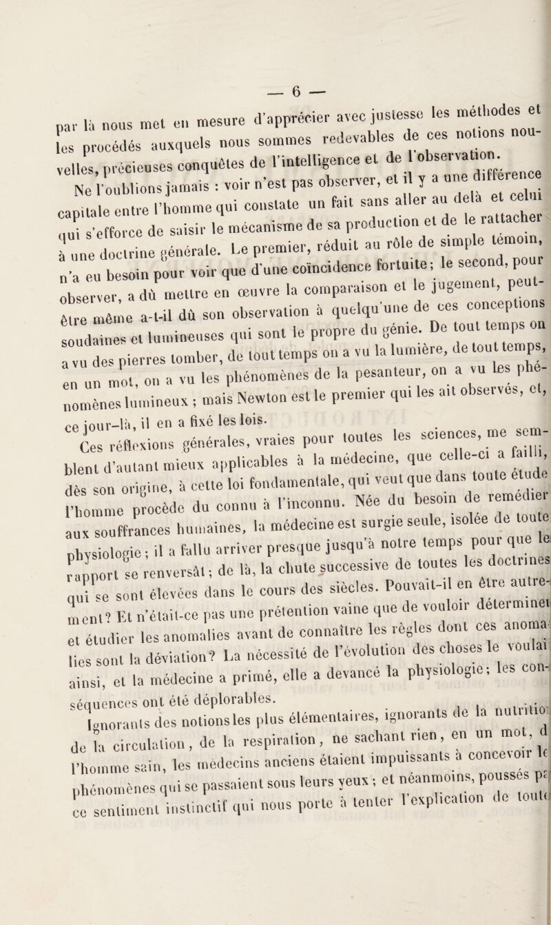 p», là „„„s mel en mesure d'apprteier avec juslesse les mell.odes e. L précédés auxquels uous sommes redevables de ces 1.0 ,0 .elles, précieuses conqu8.es de nu.elligeuee e. de bs.m.mm Ne l'oublions jamais : voir n est pas observer, et 1 y a u ~ capitale oulre l i.mme qui cous,ale »» -ai. s»»s .«- » «• •^ „ni s’efforce de saisir le mécanisme de sa production et de le ratt à une doclrhie générale. Le premier, réduit au ré.e de simple tem.iu, eu besoin pour voir que dune coïncidence fortuite ; le M““d’P“ observer, a dû mettre en œuvre la comparaison et le jugeai, , p être même a-t-il dû son observation à quelqu'une de ces conceptions soudaines et lumineuses qui sont le propre du génie. De tout temps on a vu des pierres tomber, de tout temps on a vu la lumière, de tout temps, ‘ un mot ou a vu les phénomènes de la pesanteur, on a vu les p - nomènes lumineux -, mais Newton est le premier qui les ait observes, et, pp îAnr—lu, il en ci fixe les lois» Ces réflexions générales, vraies pour toutes les sciences, me sem¬ blent d’autant mieux applicables à la médecine, que celle-ci a fail >, dès son origine, à cette loi fondamentale, qui veut que dans toute etud. l’homme procède du connu à l’inconnu. Née du besoin de remedie aux souffrances humaines, la médecine est surgie seule, isolee de tou e physiologie ; il a fallu arriver presque jusqu’à notre temps pour que le rapport se renversât ; de là, la chute successive de toutes les doctrines, (|U; ’e sont élevées dans le cours des siècles. Pouva.t-.l en être autre, ment? Et n’était-ce pas une prétention vaine que de vouloir determinei et étudier les anomalies avant de connaître les règles dont ces anoma¬ lies sont la déviation? La nécessité de l’évolution des choses le von ai ainsi, et la médecine a primé, elle a devancé la physiologie; les con, séciuences ont été déplorables. Lorants des notions les plus élémentaires, ignorants de la nutrition de la circulation, de la respiration, ne sachant rien, en un m0 ’ ; l’homme sain, les médecins anciens étaient impuissants a concevoir phénomènes qui sc passaient sons leurs yeux ; et néanmoins, pousses p< L .enLnt instinctiï qui nous porte à tenter l'explication de toute