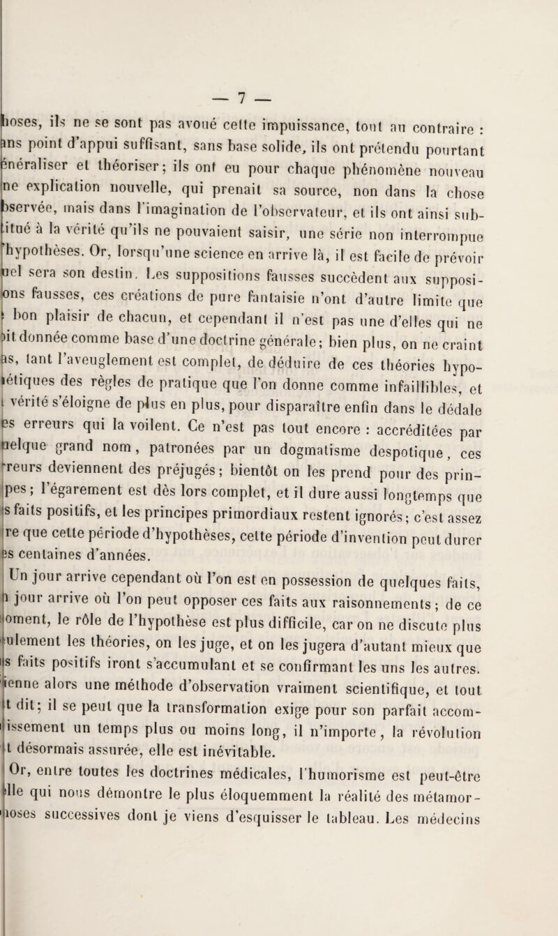 Iioses, ils ne se sont pas avoué celte impuissance, ton! au contraire : ins point d appui suffisant, sans base solide, ils ont prétendu pourtant énéraliser et théoriser; ils ont eu pour chaque phénomène nouveau ne explication nouvelle, qui prenait sa source, non dans la chose pservée, mais dans I imagination de l’observateur, et ils ont ainsi sub- iitué à la vérité qu’ils ne pouvaient saisir, une série non interrompue hypothèses. Or, lorsqu’une science en arrive là, il est facile do prévoir uel sera son destin, Les suppositions fausses succèdent aux supposi¬ ons fausses, ces créations de pure fantaisie n’ont d’autre limite que F bon plaisir de chacun, et cependant il n’est pas une d’elles qui ne Dit donnée comme base d’une doctrine générale; bien plus, on ne craint as, tant l’aveuglement est complet, de déduire de ces théories hypo- létiques des règles de pratique que l’on donne comme infaillibles, et 1 vénté s’éloigne de plus en plus, pour disparaître enfin dans le dédale es erreurs qui la voilent. Ce n’est pas tout encore : accréditées par uelque grand nom, palronées par un dogmatisme despotique, ces -reurs deviennent des préjugés; bientôt on les prend pour des prin- pes; l’égarement est dès lors complet, et il dure aussi longtemps que s faits positifs, et les principes primordiaux restent ignorés; c’est assez re que cette période d’hypothèses, celte période d’invention peut durer s centaines d’années. IUn jour arrive cependant où Ton est en possession de quelques faits, jour arrive où l’on peut opposer ces faits aux raisonnements ; de ce )ment, le rôle de 1 hypothèse est plus difficile, car on ne discute plus ulement les théories, on les juge, et on les jugera d’autant mieux que 5 faits positifs iront s’accumulant et se confirmant les uns les autres, enne alors une méthode d’observation vraiment scientifique, et tout t dit; il se peut que la transformation exige pour son parfait accom- ilissemenl un temps plus ou moins long, il n’importe, la révolution t désormais assurée, elle est inévitable. Or, entre toutes les doctrines médicales, l’humorisme est peut-être ille qui nous démontre le plus éloquemment la réalité des métamor- 'îoses successives dont je viens d’esquisser le tableau. Les médecins