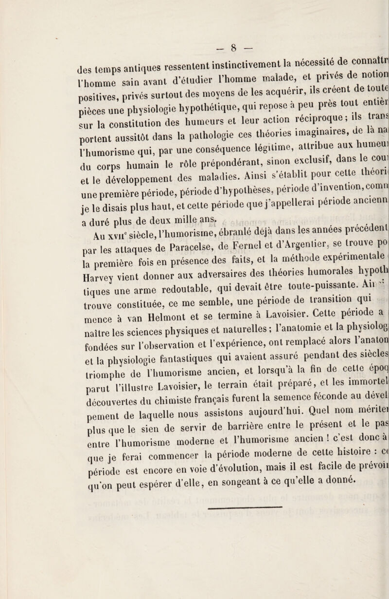 des temps antiques ressentent instinctivement la nécessité de connaît* l'homme soi» dMUhiie, .'homme «oo.ode, cl prives de notion positives, privés surtout des moyens de les acquérir, ils créent de mut pièces une physiologie hypothétique, qui repose a peu près tou ent , sur la constitution des humeurs et leur action réciproque, ils i portent aussitôt dans la pathologie ces théories imaginaires, de ta na l’humorisme qui, par une conséquence légitimé, attribue aux du corps humain le rôle prépondérant, smon exclusif, dans le cou et le développement des maladies. Ainsi s’établit pour cette lheori une première période, période d’hypothèses, période d'invention, comn je le disais plus haut, et celte période que j’appellerai période anc.enn a duré plus de deux mille ans. Au xvue siècle, l’humorisme, ébranlé déjà dans les années precedent par les attaques de Paracelse, de Fernel et d’Argentier, se trouve po la première fois en présence des faits, et la méthode expérimentale j Harvey vient donner aux adversaires des théories humorales hvpoth tiques une arme redoutable, qui devait être toute-puissante. An  trouve constituée, ce me semble, une période de transition qui mence à van Helmont et se termine à Lavoisier. Cette période a naître les sciences physiques et naturelles ; l’anatomie et la physiolog fondées sur l’observation et l’expérience, ont remplacé alors l’anaton et la physiologie fantastiques qui avaient assuré pendant des siècles triomphe de l’humorisme ancien, et lorsqu’à la fin de cette epoq parut l’illustre Lavoisier, le terrain était préparé, et les immortel découvertes du chimiste français furent la semence féconde au devcl peinent de laquelle nous assistons aujourd’hui. Quel nom meritei plus que le sien de servir de barrière entre le présent et le pas entre l’humorisme moderne et l’humorisme ancien ! c’est donc a que je ferai commencer la période moderne de celte histoire : ci période est encore en voie d’évolution, mais il est facile de prévoi. qu’on peut espérer d’elle, en songeant à ce qu elle a donné.