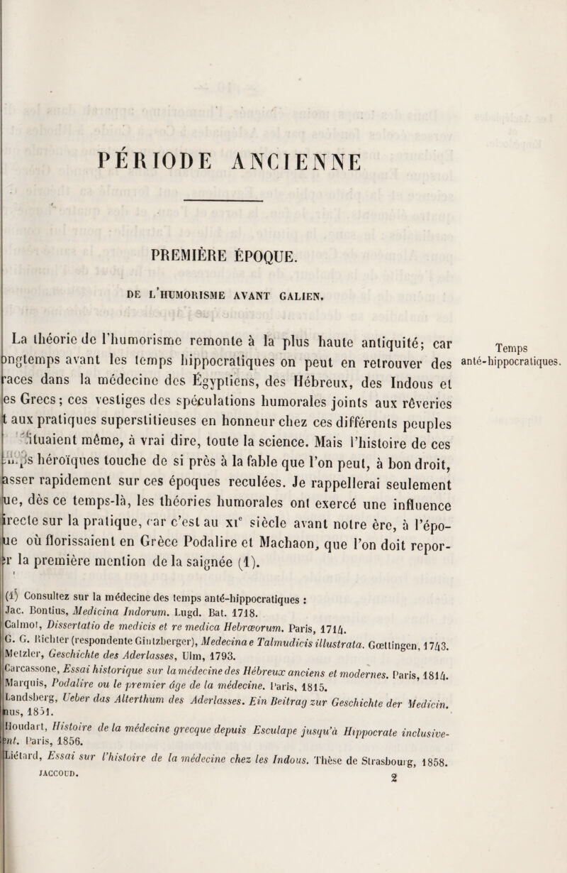 PÉRIODE ANCIENNE PREMIÈRE ÉPOQUE. DE l’hUMORISME AVANT GALIEN. '\m& _• . , . La théorie de l’humorisme remonte à la plus haute antiquité; car T ongtemps avant les temps hippocratiques on peut en retrouver des ante-hippocratiques, races dans la médecine des Égyptiens, des Hébreux, des Indous et es Grecs; ces vestiges des spéculations humorales joints aux rêveries aux pratiques superstitieuses en honneur chez ces différents peuples Situaient même, à vrai dire, toute la science. Mais l’histoire de ces ><VS héroïques touche do si près à la fable que l’on peut, à bon droit, asser rapidement sur ces époques reculées. Je rappellerai seulement ue, dès ce temps-là, les théories humorales ont exercé une influence Irecte sur la pratique, car c’est au xic siècle avant notre ère, à l’épo- te où florissaienl en Grèce Podalire et Machaon, que l’on doit repor- r la première mention de la saignée (1). I (i) Consultez sur la médecine des temps anté-hippocratiques : Jac. Bontius, Medicina Indorum. Lugd. Bat. 1718. Calmot, Dissertatio de medicis et re medica Hebrœorum. Paris, 171Zi. G. G. Ricliter (respondente Ginlzberger), Medecinae Talmudicis illustrata. Gœllingen, 17Zt3. Melzler, Geschichte des Aderlasses, Ulm, 1793. Carcassone, Essai historique sur la médecine des Hébreux anciens et modernes. Paris, 181A Marquis, Podalire ou le premier âge de la médecine. Paris, 1815. Landsberg, Ueber das Alterthum des Ader las ses. Ein Beitrag zur Geschichte der Medicin nus, 1831. Honda rt, Histoire de la médecine grecque depuis Esculape jusqu’à Hippocrate inclusive- ïnt. Paris, 1856. I Lié tard, Essai sur l* histoire de la médecine chez les Indous. Thèse de Strasbourg, 1858. JACCOUD. a