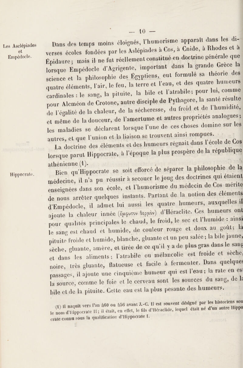 Les Asclépiades et Empédocle. Hippocrate. Dans dos temps moins éloignés, l'humorisme apparaît dans les di¬ verses écoles fondées par les Aslépiades a Cos, a Cnide, a Rho es e a Épidanre ; mais il ne fut réellement constitué en doctrine generale que lorsque Empédocle d’Agrigente, important dans la grande Grèce a science et la philosophie des Égyptiens, eut formule sa theone des quatre éléments, l'air, le feu, la terre et l'eau, et des quatre humeur» cardinales : le sang, la pituite, la hile et 1’atrabile; pour lui, comme pour Alcméon de Crotone, autre disciple de Pythagore, la santé resu te L l’égalité de la chaleur, de la sécheresse, du froid et de 1 humidité, et même de la douceur, de l’amertume et autres propriétés analogues; les maladies se déclarent lorsque l’une de ces choses domine sur les autres, et que l'union et la liaison se trouvent ainsi rompues. I a doctrine des éléments et des humeurs régnait dans 1 ecole de Cos lorsque parut Hippocrate, à l’époque la plus prospère de la république Bien qu’Hippocrale se soit efforcé de séparer la philosophie de la médecine, il n’a pu réussir à secouer le joug des doctrines qui étaient enseignées dans son école, et l'humorisme du médecin de Cos mente de nous arrêter quelques instants. Partant de la notion des éléments d’Empédocle, il admet lui aussi les quatre humeurs, auxquelles il ajoute la chaleur innée (?g.<puwv (tsgg.ov) d’Héraclitc. Ces humeurs ont pour qualités principales le chaud, le froid, le sec et l’humide : ainsi le sang est chaud et humide, de couleur rouge et doux au goût; la pituite'froide et humide, blanche, gluante et un peu salée ; la bde jaune, sèche, gluante, amère, et tirée de ce qu’il y a de plus gras dans le sang et dans les aliments ; l’alrabile ou mélancolie est froide et seche, noire, très gluante, flatueuse et facile à fermenter. Dans quelques passages, il ajoute une cinquième humeur qui est l’eau; la rate en est îa source, comme le foie et le cerveau sont les sources du sang, de U bile et de la pituite. Cette eau est la plus pesante des humeurs. m 11 naquit vers l’an 460 ou 456 avanl J.-G. Il est souvent désigné par les historiens sou le nom dmippocrale H; il était, en effet, le fis d’Héradlde, lequel était né d’un autre H.ppo craie connu sous la qualification d’Hippocrate L