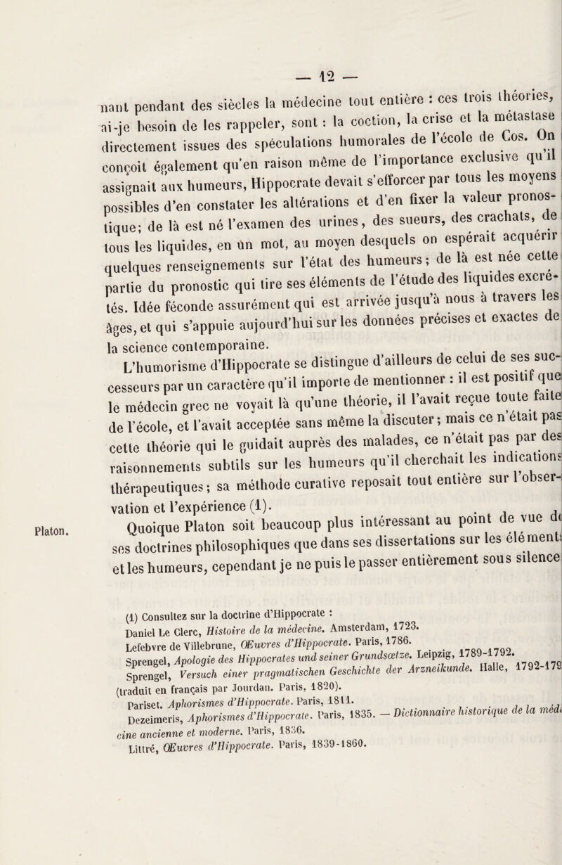 Platon. nant pendant des siècles la médecine tout entière : ces trois théories, ai-je besoin de les rappeler, sont : la coction, la crise et la métastasé directement issues des spéculations humorales de l’ecole de Los. Jn conçoit également qu’en raison même de l’importance exclusive qui assignait aux humeurs, Hippocrate devait s’efforcer par tous les moyens possibles d’en constater les altérations et d'en fixer la valeur pronos¬ tique; de là est né l’examen des urines, des sueurs, des crachats, ce tous les liquides, en un mot, au moyen desquels on espérait acquérir quelques renseignements sur l’état des humeurs; de la est nee cette partie du pronostic qui tire ses éléments de l’étude des liquides excré¬ tés. Idée féconde assurément qui est arrivée jusqu’à nous a travers les âges, et qui s’appuie aujourd’hui sur les données préc.ses et exactes de la science contemporaine. L’humorisme d’Hippocrate se distingue d’ailleurs de celui de ses suc¬ cesseurs par un caractère qu'il importe de mentionner : il est positif que le médecin grec ne voyait là qu’une théorie, il l’avait reçue toute ai e de l'école, et l’avait acceptée sans même la discuter; mais ce ne»i Pa- cette théorie qui le guidait auprès des malades, ce n’était pas par des raisonnements subtils sur les humeurs qu’il cherchait les indications thérapeutiques; sa méthode curative reposait tout entière sur 1 obser¬ vation et l’expérience (1). . , Quoique Platon soit beaucoup plus intéressant au point de vue d< ses doctrines philosophiques que dans ses dissertations sur les élé ments et les humeurs, cependant je ne puis le passer entièrement sous silence (1) Consultez sur la doctrine d’Hippocrate : Daniel Le Clerc, Histoire de la médecine. Amsterdam, 1723. Lefebvre de Villebrune, Œuvres d’Hippocrate. Paris, 1786. _ Sprengel, Apologie des Hippocrates undseiner Grundsœtze.^Leipzig, 1789-179 . Sprengel, Versuch einer pragmalischen Geschichte (1er Arzneikunde. Halle, 179 (traduit en français par Jourdan. Paris, 1820). Pariset. Aphorismes d’Hippocrate. Paris, 1811. _ Dezeimeris, Aphorismes d’Hippocrate. Paris, 1835. - Dictionnaire historique de la med, cine ancienne et moderne. Paiis, 1836. Littré, Œuvres d’Hippocrate. Paris, 1839-1860.