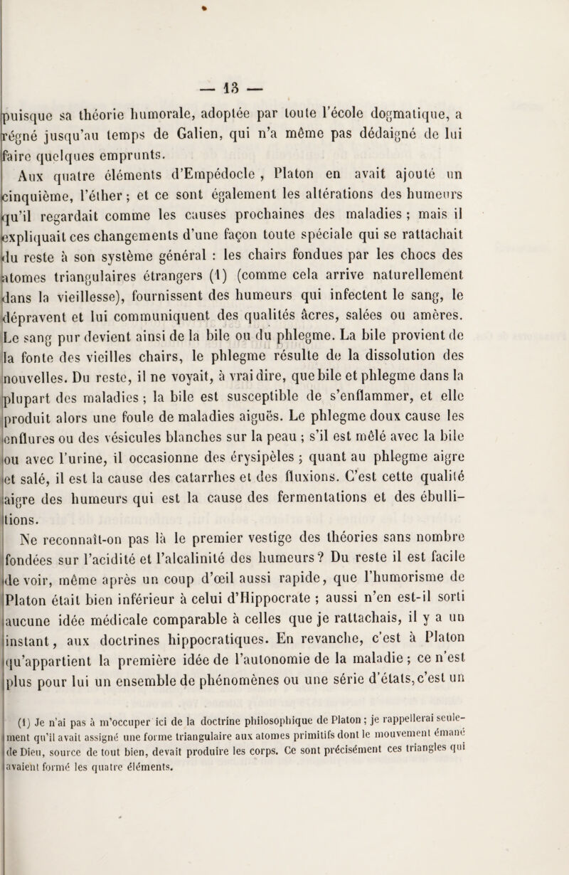 » puisque sa théorie humorale, adoptée par toute l’école dogmatique, a régné jusqu’au temps de Galien, qui n’a même pas dédaigné de lui faire quelques emprunts. Aux quatre éléments d’Empédocle , Platon en avait ajouté un cinquième, l’éther; et ce sont également les altérations des humeurs qu’il regardait comme les causes prochaines des maladies ; mais il expliquait ces changements d’une façon toute spéciale qui se rattachait <lu reste à son système général : les chairs fondues par les chocs des atomes triangulaires étrangers (1) (comme cela arrive naturellement dans la vieillesse), fournissent des humeurs qui infectent le sang, le dépravent et lui communiquent des qualités âcres, salées ou amères. Le sang pur devient ainsi de la bile ou du phlegme. La bile provient de la fonte des vieilles chairs, le phlegme résulte de la dissolution des nouvelles. Du reste, il ne voyait, à vrai dire, que bile et phlegme dans la plupart des maladies ; la bile est susceptible de s’enflammer, et elle produit alors une foule de maladies aiguës. Le phlegme doux cause les enflures ou des vésicules blanches sur la peau ; s’il est mêlé avec la bile ou avec burine, il occasionne des érysipèles ; quant au phlegme aigre jet salé, il est la cause des catarrhes et des fluxions. C’est cette qualité aigre des humeurs qui est la cause des fermentations et des ébulli- itions. Ne reconnait-on pas là le premier vestige des théories sans nombre fondées sur l’acidité et l’alcalinité des humeurs? Du reste il est facile (devoir, même après un coup d’œil aussi rapide, que 1 humorisme de Platon était bien inférieur à celui d’Hippocrate ; aussi n’en est-il sorti aucune idée médicale comparable à celles que je rattachais, il y a un instant, aux doctrines hippocratiques. En revanche, c’est à Platon (qu’appartient la première idée de l’autonomie de la maladie ; ce n est [plus pour lui un ensemble de phénomènes ou une série d états, c est un (1) Je n’ai pas à m’occuper ici de la doctrine philosophique de Platon ; je rappellerai seule¬ ment qu’il avait assigné une forme triangulaire aux atomes primitifs dont le mouvement émane de Dieu, source de tout bien, devait produire les corps. Ce sont précisément ces tiiangles qui avaient formé les quatre éléments.