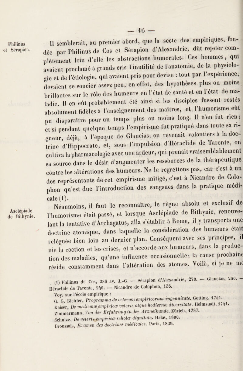 Philinus et Sérapion. Asclépiade de Bithynie. K) Il semblerait, au premier abord, que la secte des empiriques, fon¬ dée par Philinus de Cos et Sérapion d'Alexandrie, dût rejeter com¬ plètement loin d’elle les abstractions humorales. Ces hommes, qui avaient proclamé à grands cris l’inutilité de 1 anatomie, de la physiolo¬ gie et de l’étiologie, qui avaient pris pour devise : tout par l’expérience, devaient se soucier assez peu, en effet, des hypothèses plus ou moins brillantes sur le rôle des humeurs en létat de santé et en l’état de ma¬ ladie. Il en eût probablement été ainsi si les disciples fussent restés absolument fidèles à l’enseignement des maîtres, et l’humorisme eut pu disparaître pour un temps plus ou moins long. Il nen fut rien; et si pendant quelque temps l’empirisme fut pratiqué dans toute sa n- „ueur déjà, à l’époque de Glaucias, on revenait volontiers à la doc¬ trine d’Hippocrate, et, sous l’impulsion d’Héraclule de Tarente, on cultiva la pharmacologie avec une ardeur, qui- prenait vraisemblablement sa source dans le désir d’augmenter les ressources de la thérapeutique contre les altérations des humeurs. Ne le regrettons pas, car. c est à un des représentants de cet empirisme mitigé, c’est à Nicandre de Colo- phon qu’est due l’introduction des sangsues dans la pratique médi- c&lc ^1 ) • Néanmoins, il faut le reconnaître, le règne absolu et exclusif de l’humorisme était passé, et lorsque Asclépiade de Bithynie, renouve¬ lant la tentative d’Archagatus, alla s’établir à Rome, il y transporta une doctrine atomique, dans laquelle la considération des humeurs était reléguée bien loin au dernier plan. Conséquent avec ses principes, il nie la eoclion et les crises, et n’accorde aux humeurs, dans la produc¬ tion des maladies, qu’une influence occasionnelle; la cause prochaine réside constamment dans l’altération des atomes. Voilà, si je ne me (1) Philinus de Cos, 286 av. J.-C. - Sérapion d’Alexandrie, 270. - Glaucias, 260. Héraclide de Tarente, 240. — Nicandre de Colophon, 138. Voy. sur l’école empirique : G. G. Richter, Programma de veterum empiricorum ingenuitate. Gotting, l/al. Kaiser, De meclicinœ empiricœ veteris atque hodiernœ diversitate. Helmsladt, liai. Zimmermann, Von der Erfahrung in der Àrzneikunde. Zurich, 1787. Schulze, De veteris empiricœ scholœ dignilate. Halæ, 1800. Broussais, Examen des doctrines médicales. Paris, 1829.