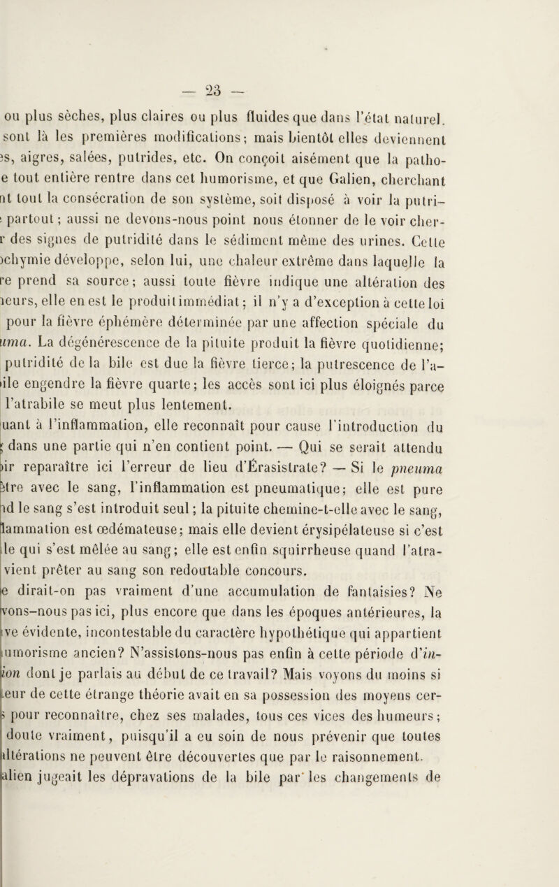 ou plus sèches, plus claires ou plus fluides que dans l’étal naturel, sont là les premières modifications ; mais bientôt elles deviennent 3S, aigres, salées, putrides, etc. On conçoit aisément que la patho- e tout entière rentre dans cet humorisme, et que Galien, cherchant nt tout la consécration de son système, soit disposé à voir la putri— ; partout ; aussi ne devons-nous point nous étonner de le voir cher- r des signes de putridité dans le sédiment même des urines. Celte )chymie développe, selon lui, une chaleur extrême dans laquelle la re prend sa source; aussi toute fièvre indique une altération des leurs, elle en est le produi t immédiat ; il n’y a d’exception à cette loi pour la fièvre éphémère déterminée par une affection spéciale du uma. La dégénérescence de la pituite produit la fièvre quotidienne; putridité delà bile est due la fièvre tierce; la putrescence de Ta¬ ule engendre la fièvre quarte; les accès sont ici plus éloignés parce Tatrabile se meut plus lentement. uant à l’inflammation, elle reconnaît pour cause l'introduction du l dans une partie qui n’en contient point. — Qui se serait attendu )ir reparaître ici l’erreur de lieu d’Érasislrate? — Si le pneuma être avec le sang, l’inflammation est pneumatique; elle est pure ad le sang s’est introduit seul ; la pituite chemine-t-elle avec le sang, lammation est œdémateuse; mais elle devient érysipélateuse si c’est le qui s’est mêlée au sang; elle est enfin squirrheuse quand l’atra- vient prêter au sang son redoutable concours. e dirait-on pas vraiment d’une accumulation de fantaisies? Ne tvons-nous pas ici, plus encore que dans les époques antérieures, la ve évidente, incontestable du caractère hypothétique qui appartient lumorisme ancien? N’assistons-nous pas enfin à cette période d’bi- ïon dont je parlais au début de ce travail? Mais voyons du moins si eur de cette étrange théorie avait en sa possession des moyens cer- s pour reconnaître, chez ses malades, tous ces vices des humeurs; doute vraiment, puisqu’il a eu soin de nous prévenir que toutes altérations ne peuvent être découvertes que par le raisonnement. Mien jugeait les dépravations de la bile par‘les changements de