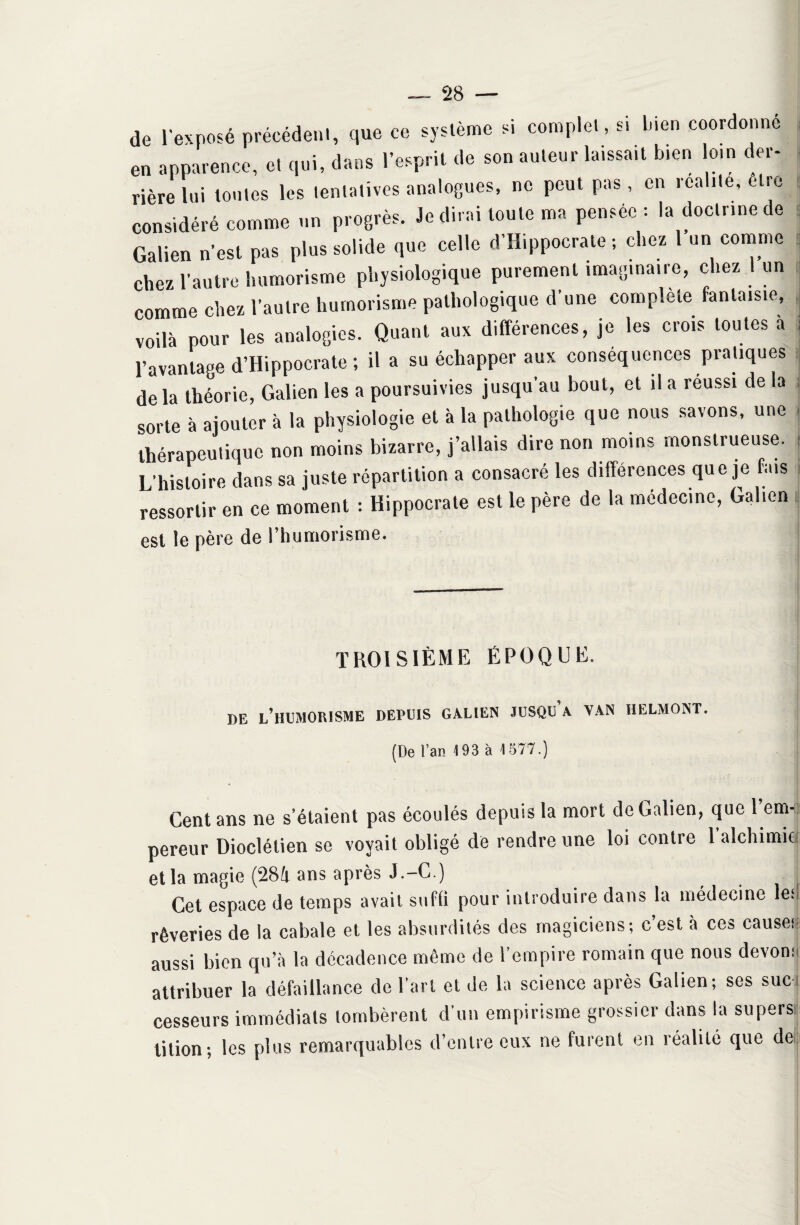 de l'exposé précédent, que ce système si complet, s. bien coordonne en apparence, et qui, dans l’esprit de son auteur laissa,t b,en loin der¬ rière lui toutes les tentatives analogues, ne peut pas, en réalité, être considéré comme un progrès. Je dirai toute ma pensée : la doctrine de Galien n’est pas plus solide que celle d’Hippocrate ; chez 1 un comme chez l’autre humorisme physiologique purement imaginaire, chez 1 un comme chez l’autre humorisme pathologique d’une complété fantaisie, voilà pour les analogies. Quant aux différences, je les crois toutes à ; l’avantage d’Hippocrate ; il a su échapper aux conséquences pratiques delà théorie, Galien les a poursuivies jusqu’au bout, et il a réussi de la sorte à ajouter à la physiologie et à la pathologie que nous savons, une thérapeutique non moins bizarre, j’allais dire non moins monstrueuse. L’histoire dans sa juste répartition a consacré les différences que je fais ressortir en ce moment : Hippocrate est le père de la médecine, Galien est le père de l’humorisme. TROISIÈME ÉPOQUE. DE L’HUMORISME DEPUIS GALIEN JUSQU A VAN U EL MONT. (De l’an 193 à 1577.) Cent ans ne s’étaient pas écoulés depuis la mort de Galien, que 1 em¬ pereur Dioclétien se voyait obligé de rendre une loi contre Talchimid et la magie (284 ans après J.-C.) Cet espace de temps avait suffi pour introduire dans la médecine 1er rêveries de la cabale et les absurdités des magiciens; c’est à ces causer aussi bien qu’à la décadence même de l’empire romain que nous devonr attribuer la défaillance de Part et de la science après Galien; ses suc cesseurs immédiats tombèrent d’un empirisme grossier dans la supers t*lion ; les plus remarquables d’entre eux ne furent en réalité que de