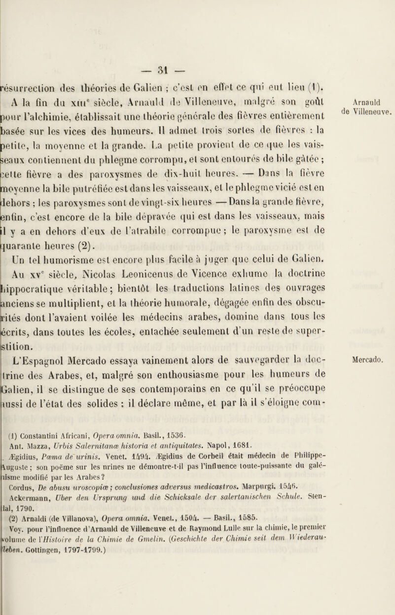 résurrection des théories de Galien ; c’est en effet ce qui eut lieu (1). A la fin du xui® siècle, Arnauld de Villeneuve, malgré son goût pour l’alchimie, établissait une théorie générale des fièvres entièrement basée sur les vices des humeurs. Il admet trois sortes de fièvres : la petite, la moyenne et la grande. La petite provient de ce que les vais¬ seaux contiennent du phlegme corrompu, et sont entoures de bile gâtée ; bette fièvre a des paroxysmes de dix-huit heures. — Dans la (lèvre moyenne la bile putréfiée est dans les vaisseaux, et le phlegme vicié est en dehors ; les paroxysmes sont de vingt-six heures —Dans la grande fièvre, enfin, c’est encore de la bile dépravée qui est dans les vaisseaux, mais il y a en dehors d’eux de l’atrabile corrompue; le paroxysme est de quarante heures (2). Un tel humorisme est encore plus facile à juger que celui de Galien. Au xve siècle, Nicolas Leonicenus de Vicence exhume la doctrine hippocratique véritable; bientôt les traductions latines des ouvrages anciens se multiplient, et la théorie humorale, dégagée enfin des obscu- rités dont l’avaient voilée les médecins arabes, domine dans tous les écrits, dans toutes les écoles, entachée seulement d’un reste de super¬ stition. L’Espagnol Mercado essaya vainement alors de sauvegarder la doc¬ trine des Arabes, et, malgré son enthousiasme pour les humeurs de (Galien, il se distingue de ses contemporains en ce qu’il se préoccupe aussi de l’état des solides ; il déclare même, et par là il s’éloigne com- (1) Constantini Africani, Opéra omnia. Basil., 1536. Ant. Mazza, Urbis Salernitanœ historia et antiquitates. Napol, 1681. Ægidius, Pœma de urinis. Venet. 1A9/j. Ægidius de Corbeil était médecin de Philippe- IVuguste ; son poëme sur les urines ne démontre-t-il pas l’influence toute-puissante du galé¬ nisme modifié parles Arabes? Cordus, De abusu uroscopiœ ; conclusiones adversus medicastros. Marpurgi, 15/i6. Ackermann, CJber den Ursprung und die Schicksale der salertanischen Schule. Sten- llal, 1790. (2) Arnaldi (de Villanova), Opéra omnia, Venet., 150A. — Basil., 1585. Voy. pour l’influence d’Arnauld de Villeneuve et de Raymond Lulle sur la chimie, le premier volume de l’Histoire de la Chimie de Gmelin. (Geschichte der Chimie seit dem 11 lederau- ïïeben. Gottingen, 1797-1799.) Arnauld de Villeneuve. Mercado.