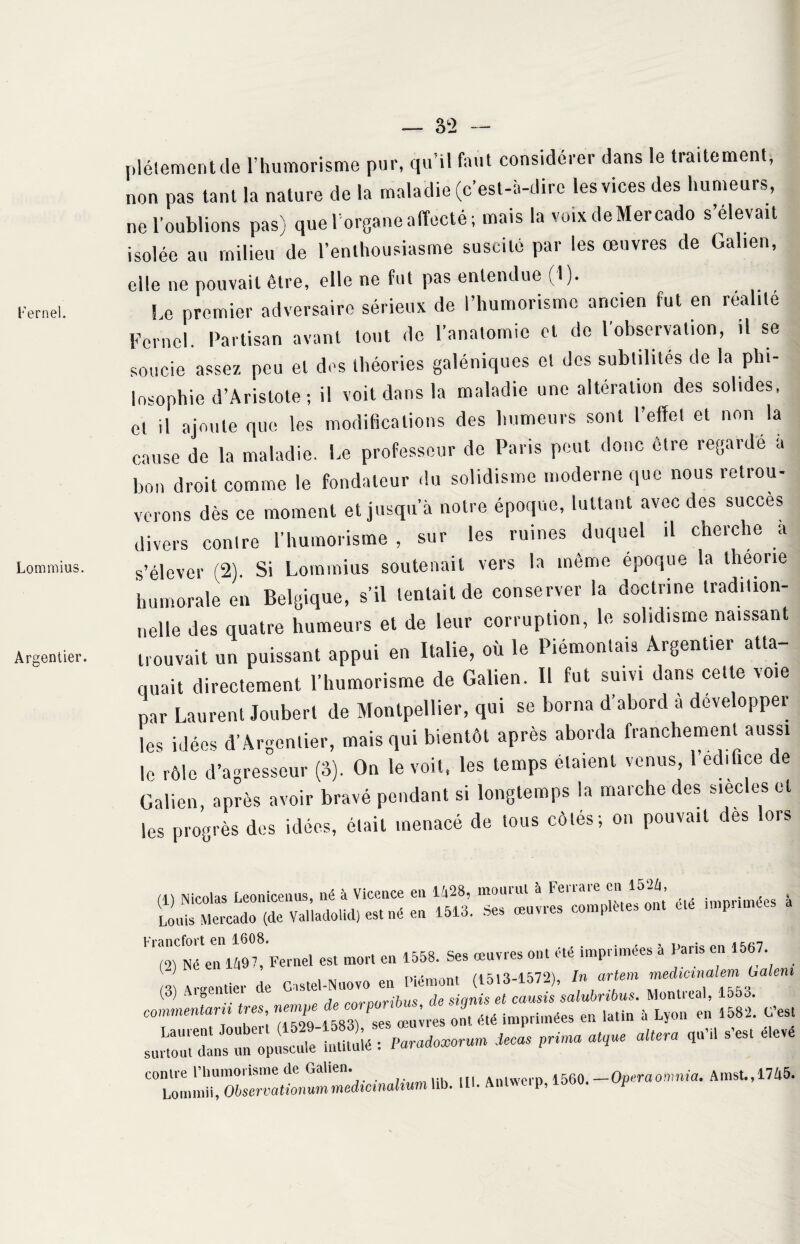 Kernel. Lommius. Argentier. — 32 — plélementde l’humorisme pur, qu’il faut considérer dans le traitement, non pas tant la nature de la maladie (c’est-à-dire les vices des humeurs, ne l’oublions nas) que l'organe affecté; mais la voixdeMercado s elevait isolée au milieu de l’enthousiasme suscité par les œuvres de Galien, elle ne pouvait être, elle ne fut pas entendue (1). Le premier adversaire sérieux de l’humorisme ancien fut en réalité Fernol. Partisan avant tout de l’anatomie et de l’observation, il se soucie assez peu et des théories galéniques et des subtilités de la phi¬ losophie d’Aristote; il voit dans la maladie une altération des solides, et il ajoute que les modifications des humeurs sont l’effet et non la cause de la maladie. Le professeur do Paris peut donc être regardé à bon droit comme le fondateur du solidisme moderne que nous retrou¬ verons dès ce moment et jusqu’à notre époque, luttant avec des succès divers contre l’humorisme , sur les ruines duquel il cherche a s’élever (2). Si Lommius soutenait vers la même époque la théorie humorale en Belgique, s’il tentait de conserver la doctrine tradition¬ nelle des quatre humeurs et de leur corruption, le solidisme naissant trouvait un puissant appui en Italie, où le Piémontais Argentier atta¬ quait directement l’humorisme de Galien. Il fut suivi dans celte voie par Laurent Jouberl de Montpellier, qui se borna d’abord a développer les idées d’Argentier, mais qui bientôt après aborda franchement aussi le rôle d’agresseur (3). On le voit, les temps étaient venus, 1 édifice de Galien, après avoir bravé pendant si longtemps la marche des siècles et les progrès des idées, était menacé de tous côtés; on pouvait des lors (1) Nicolas Leonicenus, né à Vicence en 1428, mouiul à Fenaie en 15-i, j Louis Mercado (de Valladolid) est né en 1513. Ses œuvres complétés ont ele impunie e, es, mon en 1558. Ses œuvres ont été imprimées 5 Paris en 1557 ^ . T Diém mt (\ ^ 1 '^-1572') In artem medicinalem haleni (3) Argentier de Cast» .6uT i0n , e eau.statuts. Montreal, 1553. commentai très nern^e ^ imprimées en lati„ * Lyon en 1582. C’est lll. Aotwcrp, 1560. —Operaomnia.