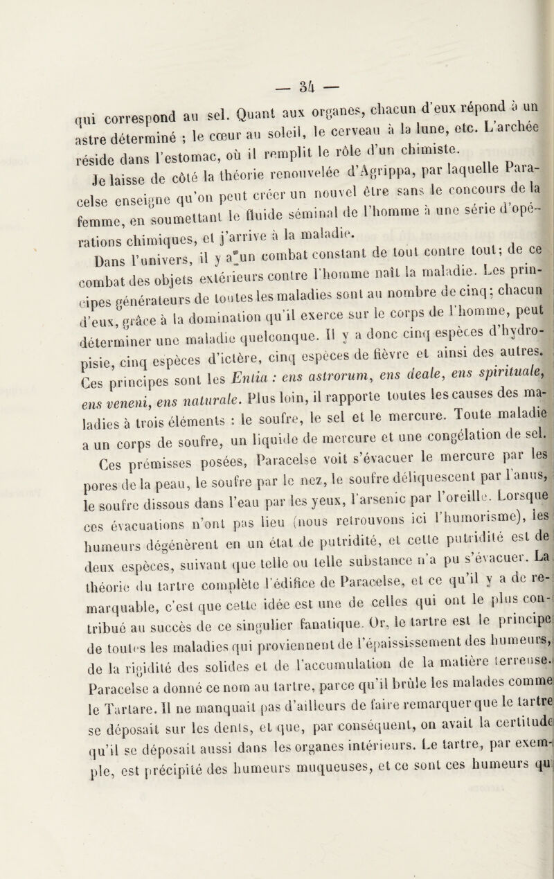 qui correspond au sel. Quant aux organes, chacun d eux répond a un astre déterminé ; le cœur au soleil, le cerveau à la lune, etc. L archee réside dans l’estomac, où il remplit le rôle d un chimiste. Je laisse de côté la théorie renouvelée d Agrippa, par laquelle Paia- celse enseigne qu’on peut créer un nouvel être sans le concours de a femme, en soumettant le fluide séminal de l’homme a une sérié d ope- rations’chimiques, et j’arrive à la maladie. Dans l’univers, il y a> combat constant de tout contre tout; de ce combat des objets extérieurs contre l’homme naît la maladie. Les prin¬ cipes générateurs de tontes les maladies sont au nombre de cinq ; chacun J d’eux grâce à la domination qu’il exerce sur le corps de ! homme, peut déterminer une maladie quelconque. H y a donc cinq espèces d’hydro- pisie, cinq espèces d’ictère, cinq espèces de fièvre et ainsi des autres. Ces principes sont les Enlia : ens astrorum, ens aeale, ens spintmle, ens veneni, ens naturelle. Plus loin, il rapporte toutes les causes des ma¬ ladies à trois éléments ; le soufre, le sel et le mercure. Toute maladie a un corps de soufre, un liquide de mercure et une congélation de sel. Ces prémisses posées, Paracelse voit s’évacuer le mercure par les pores de la peau, le soufre par le nez, le soufre déliquescent par l’anus, le soufre dissous dans l’eau par les yeux, l’arsenic par l’oreille. Lorsque ces évacuations n’ont pas lieu (nous retrouvons ici l’humonsme), les humeurs dégénèrent en un étal de putridité, et cette putridité est de deux espèces, suivant que telle ou telle substance n’a pu s’evacuer. a théorie du tartre complète l’édifice de Paracelse, et ce qu il y a de îe marquable, c’est que cette idée est une de celles qui ont le plus con¬ tribué au succès de ce singulier fanatique. Or, le tartre est le principe de toutes les maladies qui proviennent de l’épaississement des humeurs, de la rigidité des solides et de l’accumulation de la matière terreuse. Paracelse a donné ce nom au tartre, parce qu’il brûle les malades comme le Tarlare. Il ne manquait pas d’ailleurs de faire remarquer que le tartre se déposait sur les dents, et que, par conséquent, on avait la certitude qu’il se déposait aussi dans les organes intérieurs. Le tartre, par exem¬ ple, est précipité des humeurs muqueuses, et ce sont ces humeurs qu