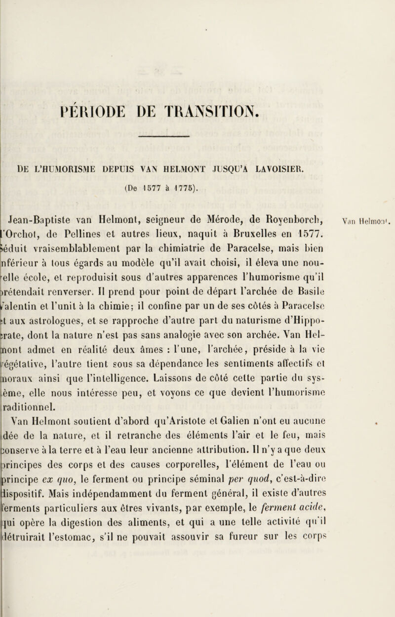 PÉRIODE DE TRANSITION. DE L’HUMORISME DEPUIS VAN H El,MONT JUSQU’A LAVOISIER. (De 4577 à 4775). Jean-Baptiste van Helmont, seigneur de Mérode, de Royenborch, yan Heimo l’Orchot, de Pellines et autres lieux, naquit à Bruxelles en 1577. Séduit vraisemblablement par la cbimiatrie de Paracelse, mais bien nférieur à tous égards au modèle qu’il avait choisi, il éleva une nou¬ velle école, et reproduisit sous d’autres apparences Phumorisme qu’il prétendait renverser. Il prend pour point de départ l’archée de Basile Valentin et l’unit à la chimie; il confine par un de ses côtés à Paracelse ►t aux astrologues, et se rapproche d’autre part du naturisme d’Hippo¬ crate, dont la nature n’est pas sans analogie avec son archée. Van Ilel- mont admet en réalité deux âmes : l’une, l’archée, préside à la vie végétative, l’autre tient sous sa dépendance les sentiments affectifs et jnoraux ainsi que l’intelligence. Laissons de côté cette partie du sys¬ tème, elle nous intéresse peu, et voyons ce que devient l’humorisme radilionnel. Van Helmont soutient d’abord qu’Aristote et Galien n’ont eu aucune dée de la nature, et il retranche des éléments l’air et le feu, mais conserve à la terre et à l’eau leur ancienne attribution. Il n’y a que deux principes des corps et des causes corporelles, l’élément de l’eau ou principe ex quo, le ferment ou principe séminal per quod, c’est-à-dire dispositif. Mais indépendamment du ferment général, il existe d’autres ferments particuliers aux êtres vivants, par exemple, le ferment acide, qui opère la digestion des aliments, et qui a une telle activité qu il détruirait l’estomac, s’il ne pouvait assouvir sa fureur sur les corps