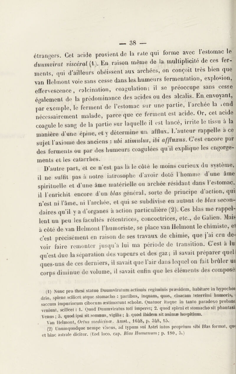 — 38 — étrangers. Cet acide provient de la rate qui forme avec l’estomac le dmmvirat viscéral {1). En raison même de ia multiplicité de ces fer¬ ments. qui d’ailleurs obéissent aux archées, on conçoit très bien que van Helmonl voie sans cesse dans les humeurs fermentation, explosion, effervescence, calcination, coagulation; il se préoccupe sans cesse également de la prédominance des acides ou des alcalis. En envoyant, par exemple, le ferment de l’estomac sur une partie, l’archee la .end nécessairement malade, parce que ce ferment est acide. Or, cet acide coagule le sang de la partie sur laquelle il est lance, irrite le tissu a a manière d’une épine, et y détermine un afflux. L’auteur rappelle a ce sujet l’axiome des anciens : ubi stimulus, ibi affluxus. C’est encore par des ferments ou par des humeurs coagulées qu’il explique les engorge- ments et les catarrhes. D’autre pari, et ce n’est pas là le côté le moins curieux du système, il ne suffit pas à notre iatrosophe d’avoir doté l’homme dune âme spirituelle et d’une âme matérielle ou archée résidant dans 1 estomac, il l’enrichit encore d’un blas général, sorte de principe d action, qui n’est ni l’âme, ni l’archée, et qui se subdivise en autant de blas secon¬ daires qu’il y a d’organes à action particulière (2). Ces blas me rappel¬ lent un peu les facultés rétenlrices, concoctrices, etc., de Galien. Mais; à côté de van Helmonl l’humoriste, se place van Ilelmont le chimiste, et c’est précisément en raison de ses travaux de chimie, que j ai ciu de¬ voir faire remonter jusqu’à lui ma période de transition. G est à lu qu’est due la séparation des vapeurs et des gaz; il savait préparer quel ques-uns de ces derniers, il savait que l’air dans lequel on fait brûler ui corps diminue de volume, il savait enfin que les éléments des composé (1) N une pro tliesi stalno Dunmviralum actionis regiminis præsidem, habit are in hypochoi drio, splene sciiicet atque stomacho : parlibus, inquam, quas, cloacam teterrimi humons, < saccum impuriorum ciborum æstimarunt scliolæ. Quatuor itaque in tanto paradoxo probant veniunl, sciiicet : 1. Quod Duumviratus toti imperet; 2. quod spleni et stomacho sit phantasi Venus ; 3. quod ipsi sit somnus, vigiüa ; Zi. quod ibidem sit animæ hospitium. Van Helmont, Ortus medicinœ. Amst., 16A8., p. 0Z18, 15. (2) Unumquodque nempe visais, ad typum sui Astri intus proprium sibi Blas format, qui