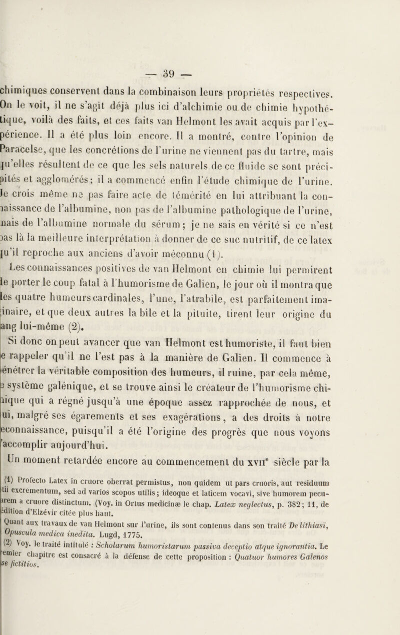 chimiques conservent dans la combinaison leurs propriétés respectives. On le voit, il ne s’agit déjà plus ici d’alchimie ou do chimie hypothé¬ tique, voilà des faits, et ces faits van Helmont les avait acquis par l’ex¬ périence. 11 a été plus loin encore. Il a montré, contre l’opinion de Paracelse, que les concrétions de l’urine ne viennent pas du tartre, mais qu’elles résultent de ce que les sels naturels de ce fluide se sont préci¬ pités et agglomérés; il a commencé enfin l’étude chimique de l’urine, le crois même ne pas faire acte de témérité en lui attribuant la con¬ naissance de l’albumine, non pas de l’albumine pathologique de l’urine, nais de l albumine normale du sérum; je ne sais en vérité si ce n’est nas là la meilleure interprétation à donner de ce suc nutritif, de ce latex ju’il reproche aux anciens d’avoir méconnu (1). Les connaissances positives de van Helmont en chimie lui permirent ile porter le coup fatal à 1 humorisme de Galien, le jour où il montra que les quatre humeurs cardinales, l’une, l’atrabile, est parfaitement ima- inaire, et que deux autres la bile et la pituite, tirent leur origine du ang lui-même (2). Si donc on peut avancer que van Helmont est humoriste, il faut bien e rappeler qu il ne l’est pas à la manière de Galien. Il commence à pénétrer la véritable composition des humeurs, il ruine, par cela même, 3 système galénique, et se trouve ainsi le créateur de l’humorisme chi- nique qui a régné jusqu’à une époque assez rapprochée de nous, et iui, malgré ses égarements et ses exagérations, a des droits à notre ^connaissance, puisqu’il a été l’origine des progrès que nous voyons accomplir aujourd’hui. Un moment retardée encore au commencement du xvne siècle par la fb Piofecto Latex in cniore oberrat permistus, non quidem ut pars cruoris, aut residuum tii excrementum, sed ad varios scopos utilis; ideoque et laticem vocavi, sive humoretn peeu- nem a cruore distinctum. (Voy. in Ortus medicinæ le chap. Latex neglectus, p. 382; 11, de édition d’Elzévir citée plus haut. Quant aux travaux de van Helmont sur i’urine, ils sont contenus dans son traité Delithiasi, Opuscula medica inedita. Lugd, 1775. (2) \oy. le traité intitulé : Scholarum humoristarum passiva deceptio atque ignorantia. Le emiei chapitre est consacré à la défense de cette proposition : Quatuor humores Galenos se fictitios.