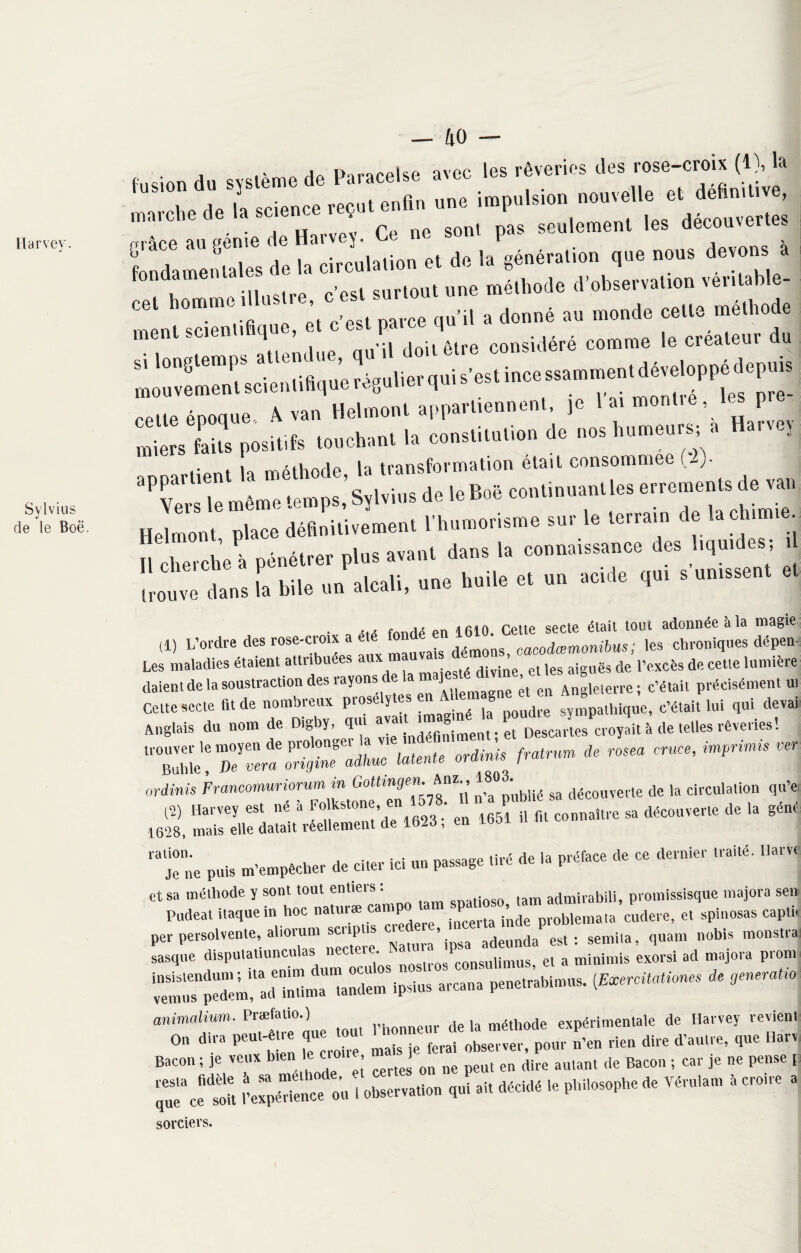 Harvey. Sylvius de le Boë. — 40 , • i n,naMUp avpc les rêveries des rose-croix (1), la marche de ^science reçut enfin une impulsion nouvelle i it . pu no dont Dâs seu ement les decouvei uj» mâre au génie de Harvey. t.e ne soin ym. 6 ^ . i ,• Ai do \a oonération aue nous devons a Fondamentales de la circulation et de la génération que londamenu méthode d’observation véritable- ce, homrn. .11.».™. « ^ „ monde c«ue méthode menl scienli «1™. - êl(e consî(léré comme le créateur du énMUe A van Helmonl appartiennent, p I a, momre, les pre¬ mier» faits positifs touchant la constiluliou do nos humeurs, » «a, te, i othorlo la transformation était consommée (lj- PC: même temps,'Sylvins de loBoë couliuuau.les errements de «an Helmont place définitivement l’humorisme sur le terrain de la chimie. Îl cherche à pénétrer plus avant dans la connaissance des liquides; i Irouve dans îl bile un alcali, une huile et un acide qui s unissent ■ a fonde en 1610. Cette secte était tout adonnée a la magie (1) L’ordre des rose-croix a g démons> cacodœmonibus ; les chroniques dépens Les maladies étaient attiibu . , divine et les aiguës de l’excès de cette lumière daient de la soustraction des rayons de a ]V en Angieterre; c’était précisément ur Celte secte fit de nombreux prosélytes en Ml g sympathique, c’était lui qui devai Anglais du nom de Dlgby. qui ava,'S enp. Pet Desca. tes croyait à de telles rêveries ! trouver le moyen de prolonger la ,( m de rosea cruce, impnmts ver Buhle, De vera origine adhuc latente or4» P an erdinis Franoonuriorm,AM„* n-a p'nblié sa découverte de la circulation qu’e (2) Harvey est ne a -olkstone eu connaître ^ (|(.,c0(lverte de la gène: 1628, mais elle datait réellement de 1626, en moi 18 Je ne puis m’empécher de citer ici un passage tiré de la préface de ce dernier traité. Harve et sa méthode y sont tout entiet^ „ t#m admirabili, promissisque majora sen Pudeat itaquem hoc natuiæ can P P problemata cudere, et spinosas captn per persoivente,^ aiiorum = ^“n^est: semita, quant nobis moustra sasque disputatiunculas • ronsiüimus et a minimis exorsi ad majora piom îSTi- arcanà penetr’abimus. (Evercitationes de generatio animalium. Præfatio.) de la méthode expérimentale de Harvey revient On dira peut-etre que fera. pom. „,en rien dire d’autre, que Harv Bacon ; je veux bien le c , ^ ^ en dire aulant de Bacon ; car je ne pense [ ^cêfit ,’exapé“ence oit i observation qui ait décidé le philosophe de Véru.am à croire 1 sorciers. \