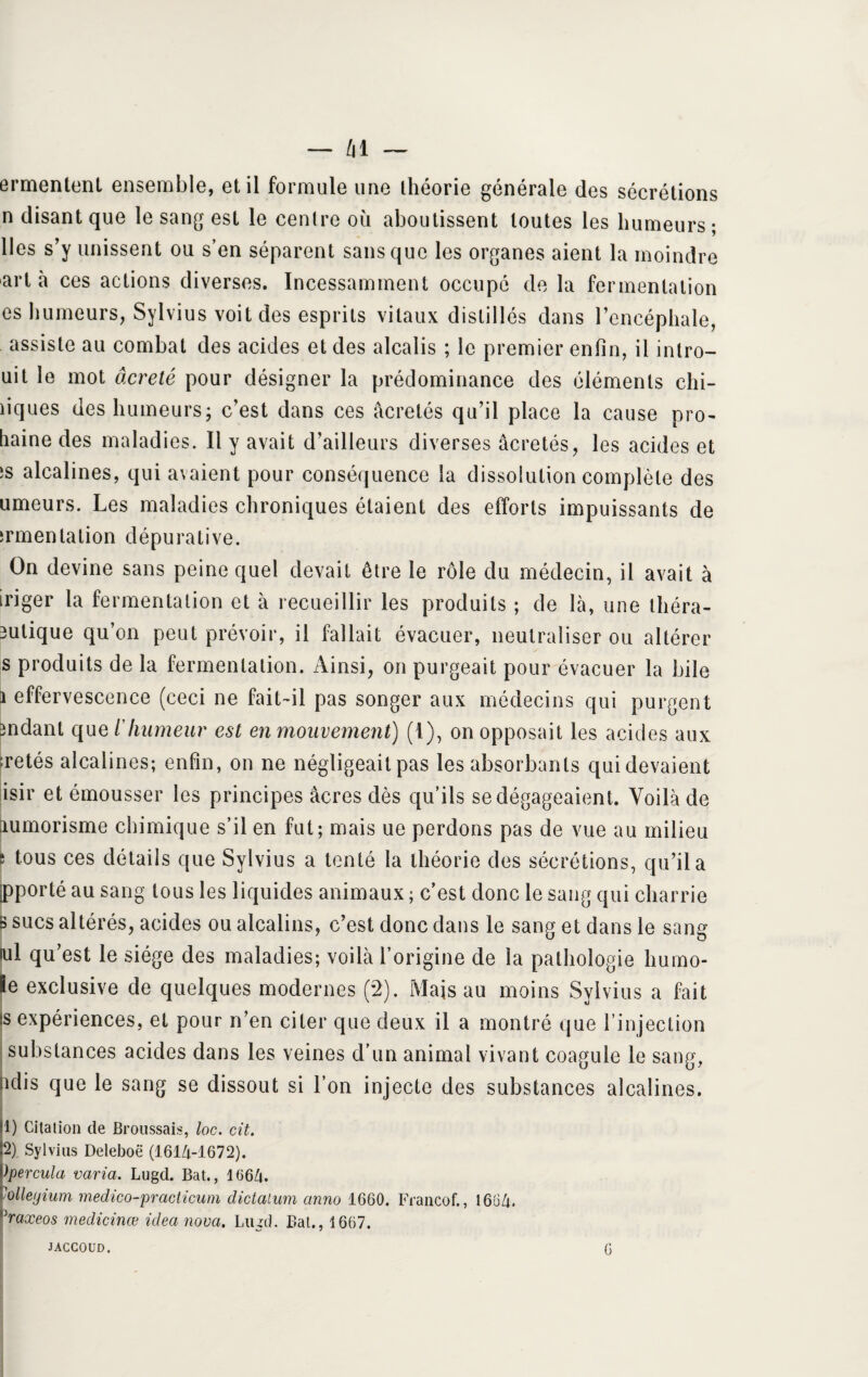 ermentenl ensemble, et il formule une théorie générale des sécrétions n disant que le sang est le centre où aboutissent toutes les humeurs ; lies s’y unissent ou s’en séparent sans que les organes aient la moindre art à ces actions diverses. Incessamment occupé de la fermentation es humeurs, Sylvius voit des esprits vitaux distillés dans l’encéphale, assiste au combat des acides et des alcalis ; le premier enfin, il intro- uit le mot âcreté pour désigner la prédominance des éléments chi¬ miques des humeurs; c’est dans ces âcretés qu’il place la cause pro¬ haine des maladies. Il y avait d’ailleurs diverses âcretés, les acides et ‘s alcalines, qui avaient pour conséquence la dissolution complète des umeurs. Les maladies chroniques étaient des efforts impuissants de irmentalion dépurative. On devine sans peine quel devait être le rôle du médecin, il avait à iriger la fermentation et à recueillir les produits ; de là, une théra- 3ulique qu’on peut prévoir, il fallait évacuer, neutraliser ou altérer s produits de la fermentation. Ainsi, on purgeait pour évacuer la bile i effervescence (ceci ne fait-il pas songer aux médecins qui purgent mdant que ïhumeur est en mouvement) (1), on opposait les acides aux retés alcalines; enfin, on ne négligeait pas les absorbants qui devaient isir et émousser les principes âcres dès qu’ils se dégageaient. Voilà de lumorisme chimique s’il en fut; mais ue perdons pas de vue au milieu s tous ces détails que Sylvius a tenté la théorie des sécrétions, qu’il a ipporté au sang tous les liquides animaux ; c’est donc le sang qui charrie s sucs altérés, acides ou alcalins, c’est donc dans le sang et dans le sang tu! qu’est le siège des maladies; voilà l’origine de la pathologie Immo¬ le exclusive de quelques modernes (2). Mais au moins Sylvius a fait is expériences, et pour n’en citer que deux il a montré que l’injection substances acides dans les veines d’un animal vivant coagule le sang, Mis que le sang se dissout si l’on injecte des substances alcalines. U) Citation de Broussais, loc. cit. |2) Sylvius Deleboë (1614-1672). Ppercula varia. Lugd. Bat., 1664. \olletjium medico-practicum dictalum anno 1660. Francof., 1664. haxeos medicinœ idea nova. Lugd. Bat., 1667. JACCOUD. G