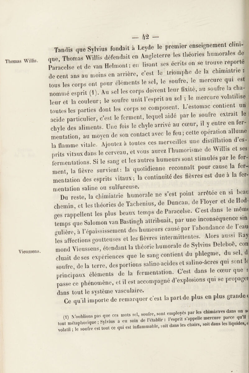 Thomas Willis. Vieussens. 42 — Tandis que Sylvius fondait à Leyde le premier enseignement clini¬ que, Thomas Willis défendait en Angleterre les lheones Immorales ue Paracelse et de van Helmont; en lisant ses écnts on se trouve reporte de cent ans au moins en arrière, c’est le triomphe de la ch.miatne : tous les corps ont pour éléments le sel, le soufre, te mercure qui est nommé esprit (1). Au se! les corps doivent leur fixité, au soufre a cha¬ leur et la couleur; le soufre unit l’esprit au sel ; le mercure volatilise toutes les oarties dont les corps se composent. L estomac contient un acide particulier, c’est le ferment, lequel aide par le soufre extra, chyle des aliments. Une fois le chyle arrivé au cœur, .1 y entre en ri mentation, au moyen de son contact avec le feu; cette °Pe‘al'° ^ d“,“° la flamme vitale. Ajoutez à toutes ces merveilles une distilla on d^es¬ prits vitaux dans le cerveau, et vous aurez 1 humorisme de Willis e .. fermentations. Si le sang et les autres humeurs sont stimules par e fer- ment, la fièvre survient-, la quotidienne reconnaît pour cause la fer¬ mentation des esprits vitaux ; la continuité des fièvres est due a la fer- mentation saline on sulfureuse. Du reste, la chimialrie humorale ne s’est point arretee en si beau chemin, et les théories de Tachenius, de Duncan, de Floyer et de o ■ ges rappellent les plus beaux temps de Paracelse. C est dans Se mem, temps que Salomon van Bastingh attribuait, par une inconséquence sm aubère, à l’épaississement des humeurs causé par a xmctance t e^ , les affections goutteuses et les fièvres intermittentes. . °^s ai,s' moud Vieussens, étendant la théorie humorale de sylvius Deleboe, con cluait de ses expériences que le sang contient du phlegme, du sel (1 soufre, de la terre, des portions saline-acides et sali no-acres qui son e principaux éléments de la fermentation. C’est dans le cœur que é passe ce phénomène, et il est accompagné d’explosions qui se propage) dans tout le système vasculaire. Ce qu’il importe de remarquer c’est la part de plus en p us gian e i (D « pas U™ ces mots sel, soaUe, son! e;=f és p, tes — £ -fj Xtt^sou^esr tout'ce 12* .nfl.mm.ble, soi, dans .es chairs, soi,dans les liquides,.