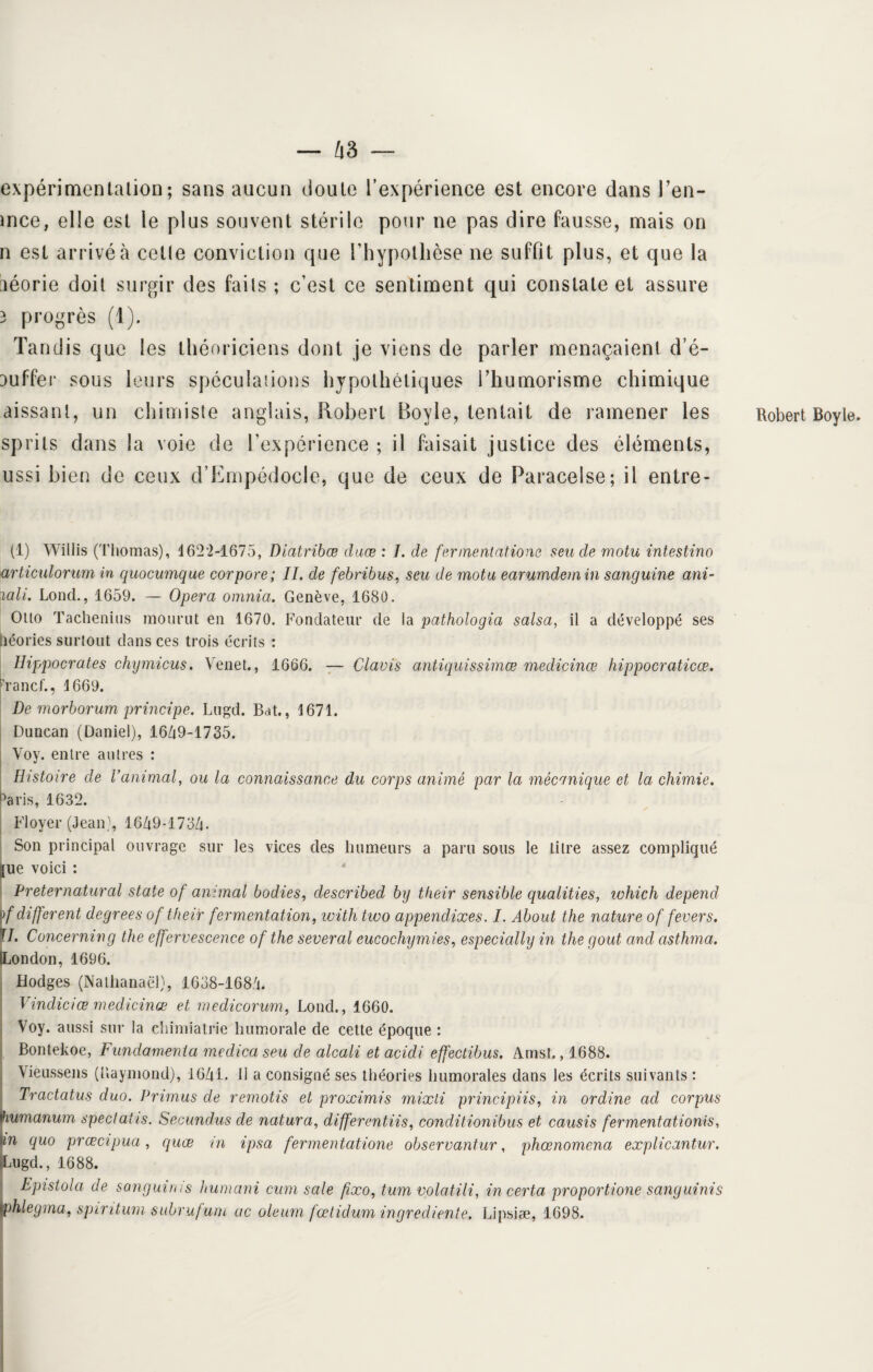 expérimentation; sans aucun doute l’expérience est encore dans l’en- ince, elle est le plus souvent stérile pour ne pas dire fausse, mais on n est arrivé à cetle conviction que l’hypothèse ne suffit plus, et que la aéorie doit surgir des fails ; c’est ce sentiment qui constate et assure 3 progrès (1). Tandis que les théoriciens dont je viens de parler menaçaient d’é- auffer sous leurs spéculations hypothétiques Thumorisme chimique aissant, un chimiste anglais, Robert Boyle, tentait de ramener les sprits dans la voie de l’expérience ; il faisait justice des éléments, ussi bien de ceux d’EmpédocIe, que de ceux de Paracelse; il entre- (1) Willis (Thomas), 1622-1675, Diatribœ duœ : I. de fer orientât ione s eu de motu intestino articulorum in quocumque corpore; IL de febribus, seu de motu earumdem in sanguine ani- xali. Lond., 1659. — Opéra omnia. Genève, 1680. Otto Tachenius mourut en 1670. Fondateur de la pathologia salsa, il a développé ses héories surtout clans ces trois écrits : Hippocrates chymicus. Venet., 1666. — Claris antiquissimœ medicinœ hippocraticœ. ranci., 1669. De morborum principe. Lugd. Bat., 1671. Duncan (Daniel), 1649-1735. Voy. entre autres : Histoire de Vanimal, ou la connaissance du corps animé par la mécanique et la chimie. °aris, 1632. Floyer (Jean), 1649*1734. Son principal ouvrage sur les vices des humeurs a paru sous le litre assez compliqué !jue voici : Preternatural State of animal bodies, clescribed by their sensible qualities, ivhich dépend \f different degrees of their fermentation, witli two appendixes. /. About the nature of fevers. T7. Concerning the effervescence of the several eucochymies, especially in the goût and asthma. [London, 1696. Hodges (Nathanaël), IhoS-ieSd. Vindiciœ medicinœ et medicorum, Lond., 1660. Voy. aussi sur la chimiatrie humorale de cette époque : Bontekoe, Fundamenla medica seu de alcali et acidi effectibus. Amst., 1688. Vièussens (llaymond), 1641. 11 a consigné ses théories humorales dans les écrits suivants : Tractatus duo. Primas de remotis et proximis mixti principiis, in ordine ad corpus fiumanum spectatis. Secundus de natura, differentiis, conclitionibus et causis fermentationis, Un quo prœcipua, quœ ni ipsa fermentatione observantur, phœnomena explicantur. Lugd., 1688. Epistola de sanguinis humani cum sale fixo, tum volatili, in certa proportione sanguinis vphlegma, spintum subrufum uc oleum fœtidum ingrediente. Lipsiæ, 1698. Robert Boyle.