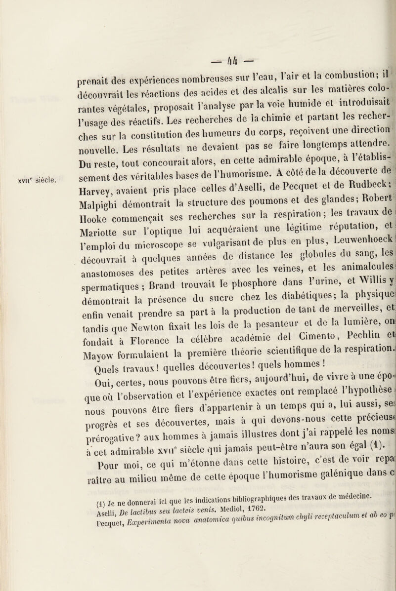 xviie siècle. — hh - découvrait les réactions des acides et des alcalis sur les matières colo¬ rantes végétales, proposait l'analyse par la voie humide et introduisait l’usage des réactifs. Les recherches de ia chimie et partant les recher¬ ches sur la constitution des humeurs du corps, reçoivent une direction nouvelle. Les résultats ne devaient pas se faire longtemps attendre. Du reste, tout concourait alors, en cette admirable époque, à l’établis¬ sement des véritables bases de l'humorisme. A côté de la découverte de Harvey, avaient pris place celles d’Aselli, de Pecquet et de Rudbeck; Malpighi démontrait la structure des poumons et des glandes; Robert Hooke commençait ses recherches sur la respiration ; les travaux de Mariolle sur l’optique lui acquéraient une légitime réputation, et l’emploi du microscope se vulgarisant de plus en plus, Leuwenhoec découvrait à quelques années de distance les globules au sang, es anastomoses des petites artères avec les veines, et les animalcu es* spermatiques ; Brand trouvait le phosphore dans l’urine, et Willis y démontrait la présence du sucre chez les diabétiques; la physique enfin venait prendre sa part à la production de tant de merveilles, et tandis que Newton fixait les lois de la pesanteur et de la lumière, on fondait à Florence la célèbre académie del Cimento, Pechtin e Mayow formulaient la première théorie scientifique de la respiration^ Quels travaux! quelles découvertes! quels hommes ! Oui, certes, nous pouvons être fiers, aujourd’hui, de vivre à une épo¬ que où l’observation et l’expérience exactes ont remplace l’hypothese nous pouvons être fiers d’appartenir à un temps qui a, lui aussi, se: progrès et ses découvertes, mais à qui devons-nous cette precieus* prérogative ? aux hommes à jamais illustres dont j’ai rappelé les noms à cet admirable xvue siècle qui jamais peut-être n’aura son égal (1). Pour moi, ce qui m’étonne dans celte histoire, c’est de voir repa raître au milieu même de cette époque l’humorisme galénique dans c (1) Je ne donnerai ici que les indications bibliographiques des travaux de médecine. «in nu lnrtihvî seu Icictsis veïiis. Mediol, 1762. Pecquet, Expérimenta nova amtomica qnibus incognito* chyli receptaculum et ab eo p